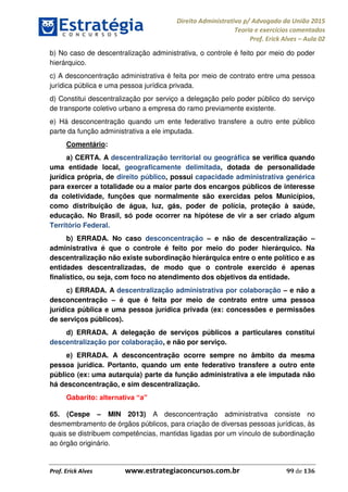 Direito Administrativo p/ Advogado da União 2015
Teoria e exercícios comentados
Prof. Erick Alves Aula 02
Prof. Erick Alves www.estrategiaconcursos.com.br 99 de 136
b) No caso de descentralização administrativa, o controle é feito por meio do poder
hierárquico.
c) A desconcentração administrativa é feita por meio de contrato entre uma pessoa
jurídica pública e uma pessoa jurídica privada.
d) Constitui descentralização por serviço a delegação pelo poder público do serviço
de transporte coletivo urbano a empresa do ramo previamente existente.
e) Há desconcentração quando um ente federativo transfere a outro ente público
parte da função administrativa a ele imputada.
Comentário:
a) CERTA. A descentralização territorial ou geográfica se verifica quando
uma entidade local, geograficamente delimitada, dotada de personalidade
jurídica própria, de direito público, possui capacidade administrativa genérica
para exercer a totalidade ou a maior parte dos encargos públicos de interesse
da coletividade, funções que normalmente são exercidas pelos Municípios,
como distribuição de água, luz, gás, poder de polícia, proteção à saúde,
educação. No Brasil, só pode ocorrer na hipótese de vir a ser criado algum
Território Federal.
b) ERRADA. No caso desconcentração e não de descentralização
administrativa é que o controle é feito por meio do poder hierárquico. Na
descentralização não existe subordinação hierárquica entre o ente político e as
entidades descentralizadas, de modo que o controle exercido é apenas
finalístico, ou seja, com foco no atendimento dos objetivos da entidade.
c) ERRADA. A descentralização administrativa por colaboração e não a
desconcentração é que é feita por meio de contrato entre uma pessoa
jurídica pública e uma pessoa jurídica privada (ex: concessões e permissões
de serviços públicos).
d) ERRADA. A delegação de serviços públicos a particulares constitui
descentralização por colaboração, e não por serviço.
e) ERRADA. A desconcentração ocorre sempre no âmbito da mesma
pessoa jurídica. Portanto, quando um ente federativo transfere a outro ente
público (ex: uma autarquia) parte da função administrativa a ele imputada não
há desconcentração, e sim descentralização.
Gabarito:
65. (Cespe MIN 2013) A desconcentração administrativa consiste no
desmembramento de órgãos públicos, para criação de diversas pessoas jurídicas, às
quais se distribuem competências, mantidas ligadas por um vínculo de subordinação
ao órgão originário.
24678074520
 