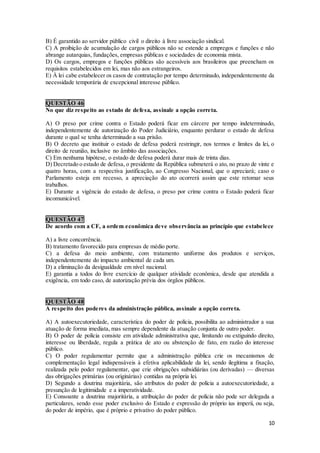 10
B) É garantido ao servidor público civil o direito à livre associação sindical.
C) A proibição de acumulação de cargos públicos não se estende a empregos e funções e não
abrange autarquias, fundações, empresas públicas e sociedades de economia mista.
D) Os cargos, empregos e funções públicas são acessíveis aos brasileiros que preencham os
requisitos estabelecidos em lei, mas não aos estrangeiros.
E) À lei cabe estabelecer os casos de contratação por tempo determinado, independentemente da
necessidade temporária de excepcional interesse público.
QUESTÃO 46
No que diz respeito ao estado de defesa, assinale a opção correta.
A) O preso por crime contra o Estado poderá ficar em cárcere por tempo indeterminado,
independentemente de autorização do Poder Judiciário, enquanto perdurar o estado de defesa
durante o qual se tenha determinado a sua prisão.
B) O decreto que instituir o estado de defesa poderá restringir, nos termos e limites da lei, o
direito de reunião, inclusive no âmbito das associações.
C) Em nenhuma hipótese, o estado de defesa poderá durar mais de trinta dias.
D) Decretado o estado de defesa, o presidente da República submeterá o ato, no prazo de vinte e
quatro horas, com a respectiva justificação, ao Congresso Nacional, que o apreciará; caso o
Parlamento esteja em recesso, a apreciação do ato ocorrerá assim que este retomar seus
trabalhos.
E) Durante a vigência do estado de defesa, o preso por crime contra o Estado poderá ficar
incomunicável.
QUESTÃO 47
De acordo com a CF, a ordem econômica deve observância ao princípio que estabelece
A) a livre concorrência.
B) tratamento favorecido para empresas de médio porte.
C) a defesa do meio ambiente, com tratamento uniforme dos produtos e serviços,
independentemente do impacto ambiental de cada um.
D) a eliminação da desigualdade em nível nacional.
E) garantia a todos do livre exercício de qualquer atividade econômica, desde que atendida a
exigência, em todo caso, de autorização prévia dos órgãos públicos.
QUESTÃO 48
A respeito dos poderes da administração pública, assinale a opção correta.
A) A autoexecutoriedade, característica do poder de polícia, possibilita ao administrador a sua
atuação de forma imediata, mas sempre dependente da atuação conjunta de outro poder.
B) O poder de polícia consiste em atividade administrativa que, limitando ou extiguindo direito,
interesse ou liberdade, regula a prática de ato ou abstenção de fato, em razão do interesse
público.
C) O poder regulamentar permite que a administração pública crie os mecanismos de
complementação legal indispensáveis à efetiva aplicabilidade da lei, sendo ilegítima a fixação,
realizada pelo poder regulamentar, que crie obrigações subsidiárias (ou derivadas) — diversas
das obrigações primárias (ou originárias) contidas na própria lei.
D) Segundo a doutrina majoritária, são atributos do poder de polícia a autoexecutoriedade, a
presunção de legitimidade e a imperatividade.
E) Consoante a doutrina majoritária, a atribuição do poder de polícia não pode ser delegada a
particulares, sendo esse poder exclusivo do Estado e expressão do próprio ius imperii, ou seja,
do poder de império, que é próprio e privativo do poder público.
 