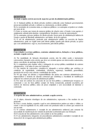 11
QUESTÃO 49
Assinale a opção correta acerca de aspectos gerais da administração pública.
A) A fundação pública de direito privado, também conhecida como fundação governamental,
possui personalidade privada e submete-se, inteiramente, ao direito público.
B) As sociedades de economia mista, as empresas públicas e as autarquias só podem ser criadas
por meio de lei.
C) Entre as teorias que tratam da natureza jurídica da relação entre o Estado e seus agentes, é
amplamente adotada pela doutrina e jurisprudência brasileiras a teoria da representação.
D) As autarquias, pessoas jurídicas de direito privado, fazem parte da administração indireta do
Estado e gozam de liberdade administrativa nos limites da lei de regência.
E) O ato da administração, praticado pela administração pública no exercício da função
administrativa, pode ser regido tanto pelo direito público quanto pelo direito privado, ao passo
que o ato administrativo rege-se, necessariamente, pelo direito público.
QUESTÃO 50
Com relação a serviços públicos, contratos administrativos, licitações e bens públicos,
assinale a opção correta.
A) Na modalidade de licitação denominada convite, não há edital, sendo o instrumento
convocatório chamado carta-convite, que deve ser enviada apenas aos interessados cadastrados,
únicos com direito de participar da licitação.
B) A competência para legislar sobre a delegação de serviço público, modalidade de contrato
administrativo, é de todos os entes da Federação.
C) Em matéria de concessões, considera-se adequado o serviço público que satisfaça as
condições de regularidade, continuidade, eficiência, segurança, atualidade, generalidade,
prestação do serviço com cortesia e modicidade das tarifas.
D) No que tange aos direitos e responsabilidades das partes nos contratos administrativos, é
imprescindível a inclusão de cláusula contratual que estabeleça a faculdade de modificação
unilateral do contrato por parte da administração pública.
E) Por meio do contrato de concessão de uso de bem público, a administração trespassa ao
contratado o uso do bem público sempre de forma remunerada, podendo rescindi-lo, por
motivos de interesse público, antes do prazo estipulado e sem necessidade de indenizar o
contratado.
QUESTÃO 51
A respeito dos atos administrativos, assinale a opção correta.
A) O objeto, elemento teleológico do ato administrativo, representa o fim mediato do ato
praticado.
B) Para a teoria dualista, segundo a qual os atos administrativos podem ser nulos e válidos, se
existir o vício de legalidade no ato, ainda assim este produzirá todos os efeitos que emanem de
um ato nulo.
C) O contrato administrativo é exemplo de ato administrativo unilateral, pois somente há
necessidade de manifestação de vontade do particular (contratado) para sua formação.
D) O conceito de fato administrativo está contido no de fato jurídico.
E) O ato administrativo integrativo de procedimento administrativo concluído é exemplo de ato
insuscetível de revogação pela administração pública.
QUESTÃO 52
 