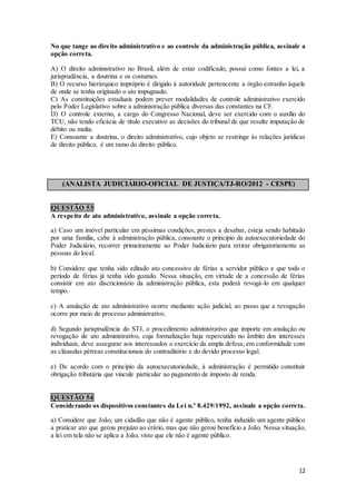 12
No que tange ao direito administrativo e ao controle da administração pública, assinale a
opção correta.
A) O direito administrativo no Brasil, além de estar codificado, possui como fontes a lei, a
jurisprudência, a doutrina e os costumes.
B) O recurso hierárquico impróprio é dirigido à autoridade pertencente a órgão estranho àquele
de onde se tenha originado o ato impugnado.
C) As constituições estaduais podem prever modalidades de controle administrativo exercido
pelo Poder Legislativo sobre a administração pública diversas das constantes na CF.
D) O controle externo, a cargo do Congresso Nacional, deve ser exercido com o auxílio do
TCU, não tendo eficácia de título executivo as decisões do tribunal de que resulte imputação de
débito ou multa.
E) Consoante a doutrina, o direito administrativo, cujo objeto se restringe às relações jurídicas
de direito público, é um ramo do direito público.
(ANALISTA JUDICIÁRIO-OFICIAL DE JUSTIÇA/TJ-RO/2012 - CESPE)
QUESTÃO 53
A respeito de ato administrativo, assinale a opção correta.
a) Caso um imóvel particular em péssimas condições, prestes a desabar, esteja sendo habitado
por uma família, cabe à administração pública, consoante o princípio da autoexecutoriedade do
Poder Judiciário, recorrer primeiramente ao Poder Judiciário para retirar obrigatoriamente as
pessoas do local.
b) Considere que tenha sido editado ato concessivo de férias a servidor público e que todo o
período de férias já tenha sido gozado. Nessa situação, em virtude de a concessão de férias
consistir em ato discricionário da administração pública, esta poderá revogá-lo em qualquer
tempo.
c) A anulação de ato administrativo ocorre mediante ação judicial, ao passo que a revogação
ocorre por meio de processo administrativo.
d) Segundo jurisprudência do STJ, o procedimento administrativo que importe em anulação ou
revogação de ato administrativo, cuja formalização haja repercutido no âmbito dos interesses
individuais, deve assegurar aos interessados o exercício da ampla defesa, em conformidade com
as cláusulas pétreas constitucionais do contraditório e do devido processo legal.
e) De acordo com o princípio da autoexecutoriedade, à administração é permitido constituir
obrigação tributária que vincule particular ao pagamento de imposto de renda.
QUESTÃO 54
Considerando os dispositivos constantes da Lei n.º 8.429/1992, assinale a opção correta.
a) Considere que João, um cidadão que não é agente público, tenha induzido um agente público
a praticar ato que gerou prejuízo ao erário, mas que não gerou benefício a João. Nessa situação,
a lei em tela não se aplica a João, visto que ele não é agente público.
 