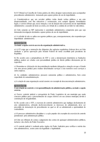 13
b) O Tribunal ou Conselho de Contas podem, de ofício, designar representante para acompanhar
procedimento administrativo instaurado para apurar prática de ato de improbidade.
c) Considerando-se que um servidor público tenha doado verbas públicas a um ente
despersonalizado, com fins educativos e assistenciais, sem cumprir algumas formalidades
legais, é correto afirmar que, nessa situação, o ato de doação não caracteriza ato de improbidade
administrativa causador de lesão ao erário, em virtude de a conduta do servidor ter sido dolosa.
d) Cabe somente ao MP representar à autoridade administrativa competente para que seja
instaurada investigação destinada a apurar prática de ato de improbidade.
e) A referida lei não se aplica aos agentes políticos, que, consequentemente, não respondem por
improbidade administrativa.
QUESTÃO 55
Assinale a opção correta acerca da organização administrativa.
a) A CF exige que a nomeação dos dirigentes das agências reguladoras federais deve ser feita
mediante a prévia aprovação pelo Senado Federal do nome escolhido pelo presidente da
República.
b) De acordo com a jurisprudência do STF e com a interpretação doutrinária as fundações
públicas podem ser criadas com personalidade jurídica de direito público diretamente por lei
específica.
c) Denomina-se efetivação da descentralização mediante delegação a situação em que o Estado
cria uma pessoa jurídica para realizar determinados serviços e esta transfere esses serviços a
outra empresa.
d) As entidades administrativas possuem autonomia política e administrativa, bem como
capacidade de autoadministração.
e) A criação de uma organização social consiste em exemplo de desconcentração administrativa.
QUESTÃO 56
Com relação ao controle e à responsabilização da administração pública, assinale a opção
correta.
a) Exerce controle judicial a corregedoria do Poder Legislativo de um município que anula
concurso público para o preenchimento de cargos efetivos em sua câmara municipal, devido à
constatação de irregularidade.
b) De acordo com o STF, o exercício do controle administrativo que implique desfazimento de
atos administrativos, afetando desfavoravelmente os interesses do administrado, deve ser
precedido da instauração de procedimento no qual se dê ao administrado a oportunidade de
contraditório.
c) O processo administrativo disciplinar e a ação popular são exemplos do exercício do controle
jurisdicional pela administração pública.
d) Cabe aos tribunais de contas o julgamento das contas de quaisquer administradores públicos,
inclusive dos chefes do Poder Executivo.
e) O controle judicial é realizado pelos órgãos do Poder Judiciário para verificar o mérito dos
atos administrativos, assim como sua legalidade e legitimidade.
 