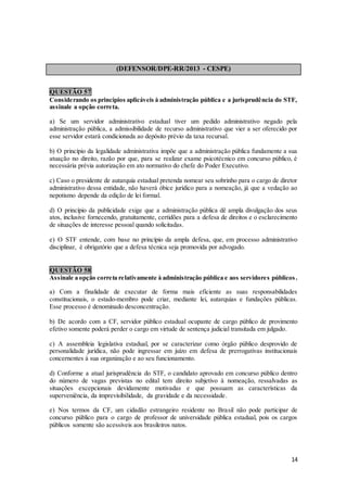 14
(DEFENSOR/DPE-RR/2013 - CESPE)
QUESTÃO 57
Considerando os princípios aplicáveis à administração pública e a jurisprudência do STF,
assinale a opção correta.
a) Se um servidor administrativo estadual tiver um pedido administrativo negado pela
administração pública, a admissibilidade de recurso administrativo que vier a ser oferecido por
esse servidor estará condicionada ao depósito prévio da taxa recursal.
b) O princípio da legalidade administrativa impõe que a administração pública fundamente a sua
atuação no direito, razão por que, para se realizar exame psicotécnico em concurso público, é
necessária prévia autorização em ato normativo do chefe do Poder Executivo.
c) Caso o presidente de autarquia estadual pretenda nomear seu sobrinho para o cargo de diretor
administrativo dessa entidade, não haverá óbice jurídico para a nomeação, já que a vedação ao
nepotismo depende da edição de lei formal.
d) O princípio da publicidade exige que a administração pública dê ampla divulgação dos seus
atos, inclusive fornecendo, gratuitamente, certidões para a defesa de direitos e o esclarecimento
de situações de interesse pessoal quando solicitadas.
e) O STF entende, com base no princípio da ampla defesa, que, em processo administrativo
disciplinar, é obrigatório que a defesa técnica seja promovida por advogado.
QUESTÃO 58
Assinale a opção correta relativamente à administração pública e aos servidores públicos .
a) Com a finalidade de executar de forma mais eficiente as suas responsabilidades
constitucionais, o estado-membro pode criar, mediante lei, autarquias e fundações públicas.
Esse processo é denominado desconcentração.
b) De acordo com a CF, servidor público estadual ocupante de cargo público de provimento
efetivo somente poderá perder o cargo em virtude de sentença judicial transitada em julgado.
c) A assembleia legislativa estadual, por se caracterizar como órgão público desprovido de
personalidade jurídica, não pode ingressar em juízo em defesa de prerrogativas institucionais
concernentes à sua organização e ao seu funcionamento.
d) Conforme a atual jurisprudência do STF, o candidato aprovado em concurso público dentro
do número de vagas previstas no edital tem direito subjetivo à nomeação, ressalvadas as
situações excepcionais devidamente motivadas e que possuam as características da
superveniência, da imprevisibilidade, da gravidade e da necessidade.
e) Nos termos da CF, um cidadão estrangeiro residente no Brasil não pode participar de
concurso público para o cargo de professor de universidade pública estadual, pois os cargos
públicos somente são acessíveis aos brasileiros natos.
 