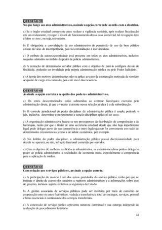 15
QUESTÃO 59
No que tange aos atos administrativos,assinale a opção correta de acordo com a doutrina.
a) Se o órgão estadual competente para realizar a vigilância sanitária, após realizar fiscalização
em um restaurante, revogar o alvará de funcionamento dessa casa comercial, tal revogação terá
efeitos ex tunc, ou seja, retroativos.
b) É obrigatória a convalidação de ato administrativo de permissão de uso de bem público
eivado do vício de incompetência, pois tal convalidação é ato vinculado.
c) O atributo da autoexecutoriedade está presente em todos os atos administrativos, inclusive
naqueles adotados no âmbito do poder de polícia administrativa.
d) A remoção de determinado servidor público com o objetivo de puni-lo configura desvio de
finalidade, podendo ser invalidada pela própria administração pública ou pelo Poder Judiciário.
e) A teoria dos motivos determinantes não se aplica ao caso de exoneração motivada de servidor
ocupante de cargo em comissão, pois este ato é discricionário.
QUESTÃO 60
Assinale a opção correta a respeito dos poderes administrativos.
a) Os entes descentralizados estão submetidos ao controle hierárquico exercido pela
administração direta, já que o vínculo existente nessa relação jurídica é o de subordinação.
b) O controle jurisdicional do poder disciplinar da administração pública é amplo, podendo o
juiz, inclusive, determinar concretamente a sanção disciplinar aplicável ao caso.
c) A organização administrativa baseia-se nos pressupostos da distribuição de competências e da
hierarquia, razão por que o titular de uma secretaria estadual, desde que não haja impedimento
legal, pode delegar parte da sua competência a outro órgão quando for conveniente em razão de
determinadas circunstâncias, como a de índole econômica, por exemplo.
d) No âmbito do poder disciplinar, a administração pública possui discricionariedade para
decidir se apurará, ou não, infração funcional cometida por servidor.
e) Com o objetivo de melhorar a eficiência administrativa, os estados-membros podem delegar o
poder de polícia administrativa a sociedades de economia mista, especialmente a competência
para a aplicação de multas.
QUESTÃO 61
Com relação aos serviços públicos, assinale a opção correta.
a) A participação do usuário é um dos novos postulados do serviço público, razão por que se
instituiu o direito de acesso dos usuários a registros administrativos e a informações sobre atos
de governo, inclusos aqueles relativos à segurança do Estado.
b) A gestão associada de serviços públicos pode ser instituída por meio de convênio de
cooperação entre os entes federativos, vedada a transferência total de encargos, serviços, pessoal
e bens essenciais à continuidade dos serviços transferidos.
c) A concessão de serviço público apresenta natureza contratual e sua outorga independe da
realização de procedimento licitatório.
 
