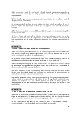 17
a) De acordo com a teoria do risco integral, o Estado responde integralmente quando houver
danos a terceiros, desde que não esteja presente nenhuma das causas excludentes de
responsabilidade.
b) Nas situações que caracterizem conduta omissiva do Estado, deve-se adotar a teoria da
irresponsabilidade administrativa.
c) A responsabilidade civil das pessoas jurídicas de direito privado prestadoras de serviço
público é objetiva em decorrência dos danos que seus agentes, nessa qualidade, causarem a
terceiros.
d) No Brasil, não se admite a responsabilidade civil do Estado por atos da administração pública
no caso de dano moral.
e) Caso o Estado seja condenado a indenizar vítima de prejuízos provocados por servidor
público, será possível a busca da compensação de suas despesas mediante o ajuizamento de
ação regressiva em face do servidor responsável, mesmo que este não tenha agido com culpa ou
dolo.
QUESTÃO 65
Assinale a opção correta em relação aos agentes públicos.
a) De acordo com a jurisprudência atual do STF, o direito de greve dos servidores públicos não
pode ser exercido até que seja editada lei ordinária pelo Congresso Nacional, pois se trata de
norma constitucional dependente de regulamentação.
b) No âmbito do processo administrativo disciplinar, uma das modalidades de aplicação de
penalidade ao servidor público é a da verdade sabida, que foi recepcionada pela CF.
c) Um servidor público ocupante de cargo efetivo que não seja aprovado na avaliação especial
de desempenho para aquisição de estabilidade poderá ser exonerado sem a necessidade da
observância da ampla defesa e do contraditório.
d) Caso o governador de um estado-membro deseje nomear seu primo, que não é servidor
público, para determinada função de confiança com atribuições de assessoramento, tal
nomeação não afrontará os requisitos constitucionais.
e) O agente público que exerça, ainda que sem remuneração, função na administração pública
indireta poderá ser responsabilizado pela prática de ato de improbidade administrativa, que
importará na suspensão dos seus direitos políticos, na perda da função pública, na
indisponibilidade de seus bens e no ressarcimento ao erário, se necessário, sem prejuízo da ação
penal cabível.
QUESTÃO 66
No que se refere aos bens públicos, assinale a opção correta.
a) Os bens de uso especial estão fora do comércio jurídico de direito privado, pois só podem ser
objeto de relações jurídicas regidas pelo direito público, razão por que, para fins de uso privado
de tais bens, os instrumentos possíveis são a autorização, a permissão e a concessão.
b) São características dos bens de uso comum do povo a inalienabilidade absoluta, a
imprescritibilidade, a impenhorabilidade e a impossibilidade de oneração.
 