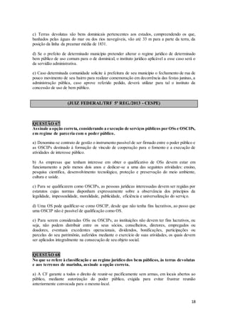 18
c) Terras devolutas são bens dominicais pertencentes aos estados, compreendendo os que,
banhados pelas águas do mar ou dos rios navegáveis, vão até 33 m para a parte da terra, da
posição da linha da preamar média de 1831.
d) Se o prefeito de determinado município pretender alterar o regime jurídico de determinado
bem público de uso comum para o de dominical, o instituto jurídico aplicável a esse caso será o
da servidão administrativa.
e) Caso determinada comunidade solicite à prefeitura de seu município o fechamento de rua de
pouco movimento de seu bairro para realizar comemoração em decorrência das festas juninas, a
administração pública, caso aprove referido pedido, deverá utilizar para tal o instituto da
concessão de uso de bem público.
(JUIZ FEDERAL/TRF 5ª REG./2013 - CESPE)
QUESTÃO 67
Assinale a opção correta, considerando a execução de serviços públicos por OSs e OSCIPs,
em regime de parceria com o poder público.
a) Denomina-se contrato de gestão o instrumento passível de ser firmado entre o poder público e
as OSCIPs destinado à formação de vínculo de cooperação para o fomento e a execução de
atividades de interesse público.
b) As empresas que tenham interesse em obter o qualificativo de OSs devem estar em
funcionamento a pelo menos dois anos e dedicar-se a uma das seguintes atividades: ensino,
pesquisa científica, desenvolvimento tecnológico, proteção e preservação do meio ambiente,
cultura e saúde.
c) Para se qualificarem como OSCIPs, as pessoas jurídicas interessadas devem ser regidas por
estatutos cujas normas disponham expressamente sobre a observância dos princípios da
legalidade, impessoalidade, moralidade, publicidade, eficiência e universalização do serviço.
d) Uma OS pode qualificar-se como OSCIP, desde que não tenha fins lucrativos, ao passo que
uma OSCIP não é passível de qualificação como OS.
e) Para serem consideradas OSs ou OSCIPs, as instituições não devem ter fins lucrativos, ou
seja, não podem distribuir entre os seus sócios, conselheiros, diretores, empregados ou
doadores, eventuais excedentes operacionais, dividendos, bonificações, participações ou
parcelas do seu patrimônio, auferidos mediante o exercício de suas atividades, os quais devem
ser aplicados integralmente na consecução de seu objeto social.
QUESTÃO 68
No que se refere à classificação e ao regime jurídico dos bens públicos, às terras devolutas
e aos terrenos de marinha, assinale a opção correta.
a) A CF garante a todos o direito de reunir-se pacificamente sem armas, em locais abertos ao
público, mediante autorização do poder público, exigida para evitar frustrar reunião
anteriormente convocada para o mesmo local.
 