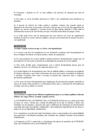 19
b) Consoante o disposto na CF, os bens públicos são passíveis de aquisição por meio de
usucapião.
c) Em regra, as terras devolutas pertencem à União e são consideradas bens dominicais ou
dominiais.
d) A locação de imóveis da União realiza-se mediante contrato, não estando sujeita às
disposições de outras leis concernentes à locação, razão por que, em caso de não pagamento dos
aluguéis nos prazos estipulados, a rescisão ocorre de pleno direito, podendo a União imitir-se
sumariamente na posse da coisa locada, sem que o locatário tenha direito de purgar a mora.
e) A União pode lavrar auto de demarcação nos seus imóveis nos casos de regularização
fundiária de interesse social e interesse público, com base no levantamento da situação da área a
ser regularizada.
QUESTÃO 69
Assinale a opção correta no que se refere a desapropriação.
a) A pessoa cujo bem for prejudicado em sua destinação econômica pela desapropriação de
áreas contíguas terá direito a reclamar perdas e danos do expropriante.
b) Os concessionários de serviços públicos poderão promover desapropriações sempre que tal
procedimento for necessário à garantia da continuidade da prestação do serviço público.
c) Não serão devidos juros compensatórios caso o imóvel desapropriado possua grau de
utilização da terra e de eficiência na exploração igual a zero.
d) Constitui hipótese de desapropriação para fins de utilidade pública a construção ou ampliação
de distritos industriais, o que inclui o loteamento das áreas necessárias à instalação de indústrias
e atividades correlatas, bem como a revenda ou locação dos respectivos lotes a empresas
previamente qualificadas.
e) Nos casos de imóvel desapropriado para implantação de parcelamento popular, destinado às
classes de menor renda, permite-se a tredestinação lícita, para a construção de um hospital, por
exemplo, mas não se admite a reversão.
QUESTÃO 70
Acerca do novo regime de previdência complementar para os servidores públicos federais
titulares de cargo efetivo, assinale a opção correta.
a) A FUNPRESP-EXE,a FUNPRESP-LEGe a FUNPRESP-JUDdevem ser criadas pela União
no prazo de cento e oitenta dias, contado da publicação da lei que as instituiu, e iniciar suas
atividades em até duzentos e quarenta dias após a publicação da autorização de funcionamento
concedida pelo órgão fiscalizador, configurando o descumprimento injustificado de tais prazos a
prática de ato de improbidade administrativa.
b) A competência exercida pelo órgão fiscalizador exime os patrocinadores da responsabilidade
pela supervisão e fiscalização sistemática das atividades das entidades fechadas de previdência
complementar.
c) Competem ao TCU a supervisão e a fiscalização dos planos de benefícios da FUNPRESP-
EXE, da FUNPRESP-LEG e da FUNPRESP-JUD.
 