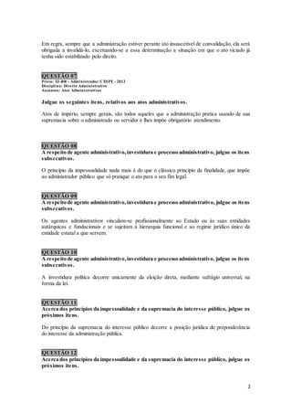 2
Em regra, sempre que a administração estiver perante ato insuscetível de convalidação, ela será
obrigada a invalidá-lo, excetuando-se a essa determinação a situação em que o ato viciado já
tenha sido estabilizado pelo direito.
QUESTÃO 07
Prova: TJ-RR - Administrador/ CESPE - 2012
Disciplina: Direito Administrativo
Assuntos: Atos Administrativos
Julgue os seguintes itens, relativos aos atos administrativos.
Atos de império, sempre gerais, são todos aqueles que a administração pratica usando de sua
supremacia sobre o administrado ou servidor e lhes impõe obrigatório atendimento.
QUESTÃO 08
A respeito de agente administrativo,investidura e processo administrativo, julgue os itens
subsecutivos.
O princípio da impessoalidade nada mais é do que o clássico princípio da finalidade, que impõe
ao administrador público que só pratique o ato para o seu fim legal.
QUESTÃO 09
A respeito de agente administrativo,investidura e processo administrativo, julgue os itens
subsecutivos.
Os agentes administrativos vinculam-se profissionalmente ao Estado ou às suas entidades
autárquicas e fundacionais e se sujeitam à hierarquia funcional e ao regime jurídico único da
entidade estatal a que servem.
QUESTÃO 10
A respeito de agente administrativo,investidura e processo administrativo, julgue os itens
subsecutivos.
A investidura política decorre unicamente da eleição direta, mediante sufrágio universal, na
forma da lei.
QUESTÃO 11
Acerca dos princípios da impessoalidade e da supremacia do interesse público, julgue os
próximos itens.
Do princípio da supremacia do interesse público decorre a posição jurídica de preponderância
do interesse da administração pública.
QUESTÃO 12
Acerca dos princípios da impessoalidade e da supremacia do interesse público, julgue os
próximos itens.
 