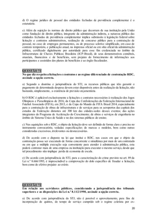 20
d) O regime jurídico de pessoal das entidades fechadas de previdência complementar é o
estatutário.
e) Além da sujeição às normas de direito público que decorram de sua instituição pela União
como fundação de direito público, integrante da administração indireta, a natureza pública das
entidades fechadas de previdência complementar implica submissão à legislação federal sobre
licitação e contratos administrativos, realização de concurso público para a contratação de
pessoal, no caso de empregos permanentes, ou de processo seletivo simplificado, em caso de
contrato temporário, e publicação anual, na imprensa oficial ou em sítio oficial da administração
pública, certificado digitalmente por autoridade para esse fim credenciada no âmbito da
Infraestrutura de Chaves Públicas Brasileira (ICP-Brasil), de seus demonstrativos contábeis,
atuariais, financeiros e de benefícios, sem prejuízo do fornecimento de informações aos
participantes e assistidos dos planos de benefícios e ao órgão fiscalizador.
QUESTÃO 71
No que diz respeito a licitações e contratos e ao regime diferenciado de contratação RDC,
assinale a opção correta.
a) Segundo a doutrina e jurisprudência do STJ, os recursos públicos que irão garantir o
pagamento de determinada despesa devem estar disponíveis antes da realização da licitação, não
bastando, simplesmente, a existência de previsão orçamentária.
b) O RDC é aplicável exclusivamente a licitações e contratos necessários à realização dos Jogos
Olímpicos e Paraolímpicos de 2016; da Copa das Confederações da Federação Internacional de
Futebol Associado (FIFA), em 2013, e da Copa do Mundo da FIFA Brasil 2014, especialmente
para a contratação de obras de infraestrutura e de serviços para os aeroportos das capitais dos
estados da Federação distantes até 300 km das cidades-sedes desses eventos; das ações
integrantes do Programa de Aceleração do Crescimento; de obras e serviços de engenharia no
âmbito do Sistema Único de Saúde e no dos sistemas públicos de ensino.
c) Nas aquisições sob o RDC, o objeto da licitação deve ser definido de forma clara e precisa no
instrumento convocatório, vedadas especificações de marcas e modelos, bem como outras
consideradas excessivas, irrelevantes ou desnecessárias.
d) De acordo com o disposto na lei que institui o RDC, nos casos em que o objeto da
contratação possa ser executado de forma concorrente e simultânea por mais de um contratado
ou em que a múltipla execução seja conveniente para atender à administração pública, esta
poderá contratar mais de uma empresa ou instituição para executar o mesmo serviço, desde que
tal procedimento não implique perda de economia de escala.
e) De acordo com jurisprudência do STJ, para a caracterização do crime previsto no art. 89 da
Lei n.º 8.666/1993, é imprescindível a comprovação do dolo específico de fraudar a licitação,
bem como de efetivo prejuízo ao erário.
QUESTÃO 72
Em relação aos servidores públicos, considerando a jurisprudência dos tribunais
superiores e as disposições da Lei n.º 8.112/1990, assinale a opção correta.
a) De acordo com jurisprudência do STJ, não é possível o aproveitamento, para fins de
incorporação de quintos, do tempo de serviço cumprido sob o regime celetista por ex-
 