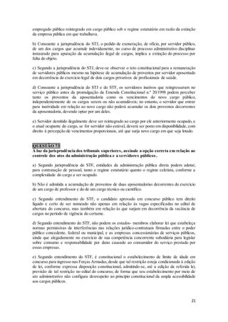 21
empregado público reintegrado em cargo público sob o regime estatutário em razão da extinção
da empresa pública em que trabalhava.
b) Consoante a jurisprudência do STJ, o pedido de exoneração, de ofício, por servidor público,
de um dos cargos que acumule indevidamente, no curso de processo administrativo disciplinar
instaurado para apuração da acumulação ilegal de cargos, implica a extinção do processo por
falta do objeto.
c) Segundo a jurisprudência do STJ, deve-se observar o teto constitucional para a remuneração
de servidores públicos mesmo na hipótese de acumulação de proventos por servidor aposentado
em decorrência do exercício legal de dois cargos privativos de profissionais de saúde.
d) Consoante a jurisprudência do STJ e do STF, os servidores inativos que reingressaram no
serviço público antes da promulgação da Emenda Constitucional n.º 20/1998 podem perceber
tanto os proventos da aposentadoria como os vencimentos do novo cargo público,
independentemente de os cargos serem ou não acumuláveis; no entanto, o servidor que entrar
para inatividade em relação ao novo cargo não poderá acumular os dois proventos decorrentes
da aposentadoria, devendo optar por um deles.
e) Servidor demitido ilegalmente deve ser reintegrado ao cargo por ele anteriormente ocupado, e
o atual ocupante do cargo, se for servidor não estável, deverá ser posto em disponibilidade, com
direito à percepção de vencimentos proporcionais, até que surja novo cargo em que seja lotado.
QUESTÃO 73
À luz da jurisprudência dos tribunais superiores, assinale a opção correta em relação ao
controle dos atos da administração pública e a servidores públicos.
a) Segundo jurisprudência do STF, entidades da administração pública direta podem adotar,
para contratação de pessoal, tanto o regime estatutário quanto o regime celetista, conforme a
complexidade do cargo a ser ocupado.
b) Não é admitida a acumulação de proventos de duas aposentadorias decorrentes do exercício
de um cargo de professor e do de um cargo técnico ou científico.
c) Segundo entendimento do STF, o candidato aprovado em concurso público tem direito
líquido e certo de ser nomeado não apenas em relação às vagas especificadas no edital de
abertura do concurso, mas também em relação às que surjam em decorrência da vacância de
cargos no período de vigência do certame.
d) Segundo entendimento do STF, não podem os estados- membros elaborar lei que estabeleça
normas permissivas de interferências nas relações jurídico-contratuais firmadas entre o poder
público concedente, federal ou municipal, e as empresas concessionárias de serviços públicos,
ainda que alegadamente no exercício de sua competência concorrente subsidiária para legislar
sobre consumo e responsabilidade por dano causado ao consumidor do serviço prestado por
essas empresas.
e) Segundo entendimento do STF, é constitucional o estabelecimento de limite de idade em
concurso para ingresso nas Forças Armadas,desde que tal restrição esteja condicionada à edição
de lei, conforme expressa disposição constitucional, admitindo-se, até a edição da referida lei,
previsão de tal restrição no edital do concurso, de forma que seu estabelecimento por meio de
ato administrativo não configura desrespeito ao princípio constitucional da ampla acessibilidade
aos cargos públicos.
 