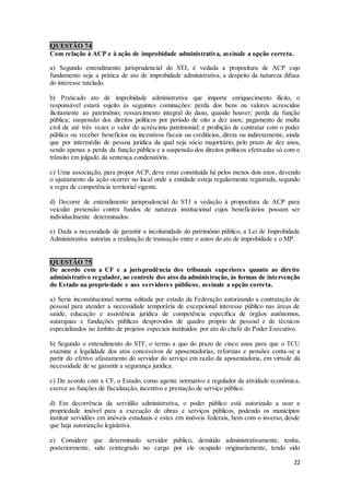 22
QUESTÃO 74
Com relação à ACP e à ação de improbidade administrativa, assinale a opção correta.
a) Segundo entendimento jurisprudencial do STJ, é vedada a propositura de ACP cujo
fundamento seja a prática de ato de improbidade administrativa, a despeito da natureza difusa
do interesse tutelado.
b) Praticado ato de improbidade administrativa que importe enriquecimento ilícito, o
responsável estará sujeito às seguintes cominações: perda dos bens ou valores acrescidos
ilicitamente ao patrimônio; ressarcimento integral do dano, quando houver; perda da função
pública; suspensão dos direitos políticos por período de oito a dez anos; pagamento de multa
civil de até três vezes o valor do acréscimo patrimonial; e proibição de contratar com o poder
público ou receber benefícios ou incentivos fiscais ou creditícios, direta ou indiretamente, ainda
que por intermédio de pessoa jurídica da qual seja sócio majoritário, pelo prazo de dez anos,
sendo apenas a perda da função pública e a suspensão dos direitos políticos efetivadas só com o
trânsito em julgado da sentença condenatória.
c) Uma associação, para propor ACP, deve estar constituída há pelos menos dois anos, devendo
o ajuizamento da ação ocorrer no local onde a entidade esteja regularmente registrada, segundo
a regra de competência territorial vigente.
d) Decorre de entendimento jurisprudencial do STJ a vedação à propositura de ACP para
veicular pretensão contra fundos de natureza institucional cujos beneficiários possam ser
individualmente determinados.
e) Dada a necessidade de garantir a incolumidade do patrimônio público, a Lei de Improbidade
Administrativa autoriza a realização de transação entre o autor do ato de improbidade e o MP.
QUESTÃO 75
De acordo com a CF e a jurisprudência dos tribunais superiores quanto ao direito
administrativo regulador, ao controle dos atos da administração, às formas de intervenção
do Estado na propriedade e aos servidores públicos, assinale a opção correta.
a) Seria inconstitucional norma editada por estado da Federação autorizando a contratação de
pessoal para atender a necessidade temporária de excepcional interesse público nas áreas de
saúde, educação e assistência jurídica de competência específica de órgãos autônomos,
autarquias e fundações públicas desprovidos de quadro próprio de pessoal e de técnicos
especializados no âmbito de projetos especiais instituídos por ato do chefe do Poder Executivo.
b) Segundo o entendimento do STF, o termo a quo do prazo de cinco anos para que o TCU
examine a legalidade dos atos concessivos de aposentadorias, reformas e pensões conta-se a
partir do efetivo afastamento do servidor do serviço em razão da aposentadoria, em virtude da
necessidade de se garantir a segurança jurídica.
c) De acordo com a CF, o Estado, como agente normativo e regulador da atividade econômica,
exerce as funções de fiscalização, incentivo e prestação de serviço público.
d) Em decorrência da servidão administrativa, o poder público está autorizado a usar a
propriedade imóvel para a execução de obras e serviços públicos, podendo os municípios
instituir servidões em imóveis estaduais e estes em imóveis federais, bem com o inverso, desde
que haja autorização legislativa.
e) Considere que determinado servidor público, demitido administrativamente, tenha,
posteriormente, sido reintegrado no cargo por ele ocupado originariamente, tendo sido
 
