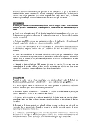23
instaurado processo administrativo para proceder à sua reintegração, e que o presidente da
República tenha, então, determinado a imediata reintegração desse servidor e a exoneração do
servidor em estágio probatório que estava ocupando seu cargo. Nesse caso, o servidor
exonerado pode interpor recurso administrativo contra a decisão que o exonerou.
QUESTÃO 76
À luz da jurisprudência dos tribunais superiores, assinale a opção correta acerca de bens
públicos, processo administrativo, serviços públicos, controle dos atos da administração e
PPPs.
a) Conforme a jurisprudência do STJ, é plausível a exigência de avaliação psicológica por meio
de instrumento normativo- regulamentar de caráter abstrato e geral, se for revestida de caráter
objetivo e recorrível.
b) Tratando-se de PPPs, a norma que regula as competências do órgão gestor é de caráter geral,
aplicando-se, portanto, à União, aos estados, aos municípios e ao DF.
c) De acordo com a jurisprudência do STF, não são bens da União as terras onde se localizavam
os aldeamentos indígenas extintos antes da Constituição de 1891, de domínio dos estados-
membros.
d) Como o STF entende ser de cinco anos o prazo decadencial para que a administração reveja
seus atos, consubstancia ilegalidade rebatível por meio de mandado de segurança a edição de
portaria para a instauração de procedimento preliminar de revisão, considerando-se a coisa
julgada administrativa.
e) Segundo a jurisprudência do STJ, quando há corte de energia elétrica por parte da
concessionária de serviço público, o dano moral é presumido, ou seja, in ren ipsa, sendo
prescindível, portanto, a comprovação de prejuízo à sua honra objetiva.
QUESTÃO 77
Assinale a opção correta sobre prescrição, bens públicos, intervenção do Estado no
domínio econômico, contratos administrativos e concessão de serviços públicos .
a) A lei de regência admite a subconcessão, nos termos previstos no contrato de concessão,
bastando, para isso, que o poder concedente seja notificado.
b) Conforme disposto no Decreto n.º 20.910/1932, a citação inicial interrompe a prescrição,
quando, por qualquer motivo, o processo tiver sido anulado.
c) Segundo a lei de regência, a locação de bens imóveis da União, sendo de interesse público
secundário, deve ser feita mediante contrato, firmado conforme as disposições da Lei de
Locações.
d) Tratando-se de desapropriação por utilidade pública, alegada a urgência, que não pode ser
renovada, fica o expropriante obrigado a requerer a imissão provisória dentro do prazo
improrrogável de cento e oitenta dias.
e) O contratado é responsável pelos danos causados diretamente a terceiros ou à administração
decorrentes de sua culpa ou dolo na execução do contrato. Essa responsabilidade não se exclui
nem se reduz se tiver havido fiscalização ou acompanhamento pelo órgão interessado.
 