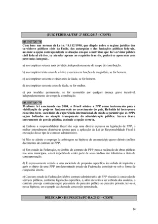 24
(JUIZ FEDERAL/TRF 2ª REG./2013 - CESPE)
QUESTÃO 78
Com base nas normas da Lei n. o
8.112/1990, que dispõe sobre o regime jurídico dos
servidores públicos civis da União, das autarquias e das fundações públicas federais,
assinale a opção correspondente à situação em que o indivíduo que for servidor público
civil federal efetivo, se atender apenas ao requisito descrito, poderá se aposentar com
proventos integrais.
a) ao completar setenta anos de idade, independentemente do tempo de contribuição.
b) ao completar trinta anos de efetivo exercício em funções de magistério, se for homem.
c) ao completar sessenta e cinco anos de idade, se for homem.
d) ao completar sessenta anos de idade, se for mulher.
e) por invalidez permanente, se for acometido por qualquer doença grave incurável,
independentemente do tempo de contribuição.
QUESTÃO 79
Mediante lei sancionada em 2004, o Brasil adotou a PPP como instrumento para a
viabilização de projetos fundamentais ao crescimento do país. Referida lei incorporou
conceitos bem- sucedidos da experiência internacional, de modo a garantir que as PPPs
sejam balizadas na atuação transparente da administração pública. Acerca desse
instrumento de gestão pública, assinale a opção correta.
a) Embora a responsabilidade fiscal não seja uma diretriz expressa na legislação de PPP, o
melhor entendimento doutrinário aponta para a aplicação da Lei de Responsabilidade Fiscal à
execução desse tipo de contrato administrativo.
b) Não se admite o emprego da arbitragem na hipótese de um município querer dirimir conflitos
decorrentes de contrato de PPP.
c) Um estado da Federação, no âmbito de contrato de PPP para a realização de obras públicas
nos seus municípios, estará impedido de ceder parte de seus créditos não tributários a título de
contraprestação.
d) É expressamente vedada a uma sociedade de propósito específico, incumbida de implantar e
gerir o objeto de uma PPP em determinado estado da Federação, constituir-se sob a forma de
companhia aberta.
e) Caso um estado da Federação celebre contrato administrativo de PPP visando à concessão de
serviços públicos, conforme legislação específica, e, além da tarifa a ser cobrada dos usuários, o
contrato preveja contraprestação pecuniária do parceiro público ao parceiro privado, ter-se-á,
nessa hipótese, um exemplo da chamada concessão patrocinada.
DELEGADO DE POLÍCIA/PC-BA/2013 - CESPE
 