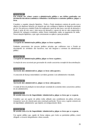 25
QUESTÃO 80
Em relação aos crimes contra a administração pública e aos delitos praticados em
detrimento da ordem econômica e tributária e em licitações e contratos públicos, julgue o
item.
Considere a seguinte situação hipotética. Pedro e Paulo simularam contrato de gestão com o
objetivo de dispensar licitação em situação que não configurava hipótese de dispensa autorizada
por lei. Em processo criminal, Pedro foi condenado à pena de dois anos e um mês de detenção e
Paulo, à pena de três anos e dois meses de detenção e, apesar de não ter sido comprovada a
obtenção de vantagem econômica, ambos foram condenados, ainda, ao pagamento de multa.
Nessa situação hipotética, o juiz agiu corretamente ao aplicar a pena pecuniária.
QUESTÃO 81
A respeito de administração pública, julgue os itens seguintes.
Entidades paraestatais são pessoas jurídicas privadas que colaboram com o Estado no
desempenho de atividades não lucrativas, mas não integram a estrutura da administração
pública.
QUESTÃO 82
A respeito de administração pública, julgue os itens seguintes.
A criação de nova secretaria por governador de estado caracteriza exemplo de descentralização.
QUESTÃO 83
Acerca de atos administrativos, julgue os itens subsequentes.
A concessão de licença-maternidade à servidora gestante é ato administrativo vinculado.
QUESTÃO 84
Acerca de atos administrativos, julgue os itens subsequentes.
A venda de bens de produção no mercado por sociedade de economia mista caracteriza a prática
de ato administrativo.
QUESTÃO 85
De acordo com a Lei de Improbidade Administrativa, julgue os itens que se seguem.
Considere que um agente de polícia tenha utilizado uma caminhonete da polícia civil para
transportar sacos de cimento para uma construção particular. Nesse caso, o agente cometeu ato
de improbidade administrativa que importa em enriquecimento ilícito.
QUESTÃO 86
De acordo com a Lei de Improbidade Administrativa, julgue os itens que se seguem.
Um agente público que, agindo de forma culposa, gere lesão ao patrimônio público, estará
obrigado a ressarcir integralmente o dano causado.
 