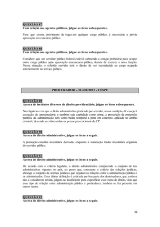 26
QUESTÃO 87
Com relação aos agentes públicos, julgue os itens subsequentes.
Para que ocorra provimento de vagas em qualquer cargo público, é necessária a prévia
aprovação em concurso público.
QUESTÃO 88
Com relação aos agentes públicos, julgue os itens subsequentes.
Considere que um servidor público federal estável, submetido a estágio probatório para ocupar
outro cargo público após aprovação emconcurso público, desista de exercer a nova função.
Nessa situação, o referido servidor terá o direito de ser reconduzido ao cargo ocupado
anteriormente no serviço público.
PROCURADOR - TC-DF/2013 - CESPE
QUESTÃO 89
Acerca de institutos diversos de direito previdenciário, julgue os itens subsequentes.
Nas hipóteses em que o ilícito administrativo praticado por servidor, nessa condição, dê ensejo à
cassação de aposentadoria e também seja capitulado como crime, a prescrição da pretensão
punitiva da administração terá como baliza temporal a pena em concreto, aplicada no âmbito
criminal, devendo ser observados os prazos prescricionais do CP.
QUESTÃO 90
Acerca do direito administrativo, julgue os itens a seguir.
A promoção constitui investidura derivada, enquanto a nomeação traduz investidura originária
do servidor público.
QUESTÃO 91
Acerca do direito administrativo, julgue os itens a seguir.
De acordo com o critério legalista, o direito administrativo compreende o conjunto de leis
administrativas vigentes no país, ao passo que, consoante o critério das relações jurídicas,
abrange o conjunto de normas jurídicas que regulam as relações entre a administração pública e
os administrados. Essa última definição é criticada por boa parte dos doutrinadores, que, embora
não a considerem errada, julgam-na insuficiente para especificar esse ramo do direito, visto que
esse tipo de relação entre administração pública e particulares, também se faz presente em
outros ramos.
QUESTÃO 92
Acerca do direito administrativo, julgue os itens a seguir.
 