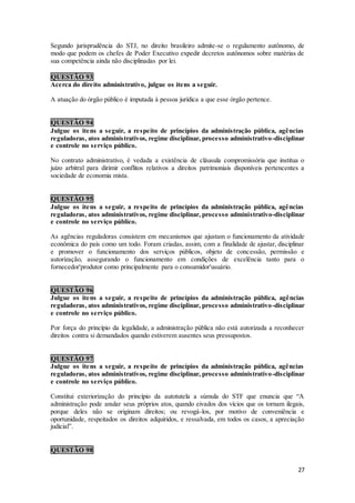 27
Segundo jurisprudência do STJ, no direito brasileiro admite-se o regulamento autônomo, de
modo que podem os chefes de Poder Executivo expedir decretos autônomos sobre matérias de
sua competência ainda não disciplinadas por lei.
QUESTÃO 93
Acerca do direito administrativo, julgue os itens a seguir.
A atuação do órgão público é imputada à pessoa jurídica a que esse órgão pertence.
QUESTÃO 94
Julgue os itens a seguir, a respeito de princípios da administração pública, agências
reguladoras, atos administrativos, regime disciplinar, processo administrativo-disciplinar
e controle no serviço público.
No contrato administrativo, é vedada a existência de cláusula compromissória que institua o
juízo arbitral para dirimir conflitos relativos a direitos patrimoniais disponíveis pertencentes a
sociedade de economia mista.
QUESTÃO 95
Julgue os itens a seguir, a respeito de princípios da administração pública, agências
reguladoras, atos administrativos, regime disciplinar, processo administrativo-disciplinar
e controle no serviço público.
As agências reguladoras consistem em mecanismos que ajustam o funcionamento da atividade
econômica do país como um todo. Foram criadas, assim, com a finalidade de ajustar, disciplinar
e promover o funcionamento dos serviços públicos, objeto de concessão, permissão e
autorização, assegurando o funcionamento em condições de excelência tanto para o
fornecedor'produtor como principalmente para o consumidor'usuário.
QUESTÃO 96
Julgue os itens a seguir, a respeito de princípios da administração pública, agências
reguladoras, atos administrativos, regime disciplinar, processo administrativo-disciplinar
e controle no serviço público.
Por força do princípio da legalidade, a administração pública não está autorizada a reconhecer
direitos contra si demandados quando estiverem ausentes seus pressupostos.
QUESTÃO 97
Julgue os itens a seguir, a respeito de princípios da administração pública, agências
reguladoras, atos administrativos, regime disciplinar, processo administrativo-disciplinar
e controle no serviço público.
Constitui exteriorização do princípio da autotutela a súmula do STF que enuncia que “A
administração pode anular seus próprios atos, quando eivados dos vícios que os tornam ilegais,
porque deles não se originam direitos; ou revogá-los, por motivo de conveniência e
oportunidade, respeitados os direitos adquiridos, e ressalvada, em todos os casos, a apreciação
judicial”.
QUESTÃO 98
 