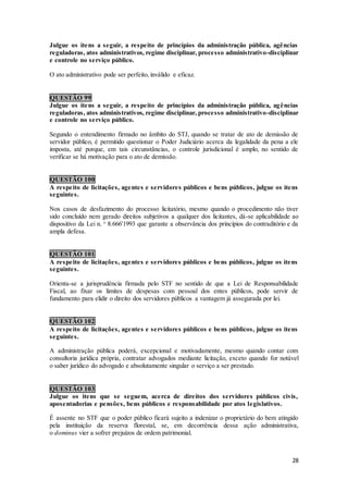 28
Julgue os itens a seguir, a respeito de princípios da administração pública, agências
reguladoras, atos administrativos, regime disciplinar, processo administrativo-disciplinar
e controle no serviço público.
O ato administrativo pode ser perfeito, inválido e eficaz.
QUESTÃO 99
Julgue os itens a seguir, a respeito de princípios da administração pública, agências
reguladoras, atos administrativos, regime disciplinar, processo administrativo-disciplinar
e controle no serviço público.
Segundo o entendimento firmado no âmbito do STJ, quando se tratar de ato de demissão de
servidor público, é permitido questionar o Poder Judiciário acerca da legalidade da pena a ele
imposta, até porque, em tais circunstâncias, o controle jurisdicional é amplo, no sentido de
verificar se há motivação para o ato de demissão.
QUESTÃO 100
A respeito de licitações, agentes e servidores públicos e bens públicos, julgue os itens
seguintes.
Nos casos de desfazimento do processo licitatório, mesmo quando o procedimento não tiver
sido concluído nem gerado direitos subjetivos a qualquer dos licitantes, dá-se aplicabilidade ao
dispositivo da Lei n. o
8.666'1993 que garante a observância dos princípios do contraditório e da
ampla defesa.
QUESTÃO 101
A respeito de licitações, agentes e servidores públicos e bens públicos, julgue os itens
seguintes.
Orienta-se a jurisprudência firmada pelo STF no sentido de que a Lei de Responsabilidade
Fiscal, ao fixar os limites de despesas com pessoal dos entes públicos, pode servir de
fundamento para elidir o direito dos servidores públicos a vantagem já assegurada por lei.
QUESTÃO 102
A respeito de licitações, agentes e servidores públicos e bens públicos, julgue os itens
seguintes.
A administração pública poderá, excepcional e motivadamente, mesmo quando contar com
consultoria jurídica própria, contratar advogados mediante licitação, exceto quando for notável
o saber jurídico do advogado e absolutamente singular o serviço a ser prestado.
QUESTÃO 103
Julgue os itens que se seguem, acerca de direitos dos servidores públicos civis,
aposentadorias e pensões, bens públicos e responsabilidade por atos legislativos.
É assente no STF que o poder público ficará sujeito a indenizar o proprietário do bem atingido
pela instituição da reserva florestal, se, em decorrência dessa ação administrativa,
o dominus vier a sofrer prejuízos de ordem patrimonial.
 