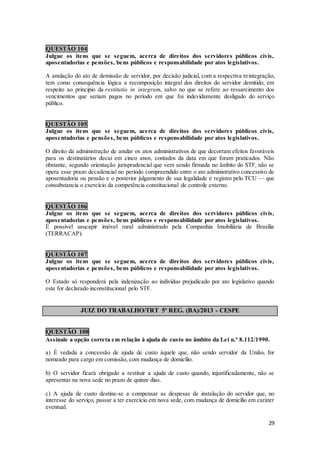 29
QUESTÃO 104
Julgue os itens que se seguem, acerca de direitos dos servidores públicos civis,
aposentadorias e pensões, bens públicos e responsabilidade por atos legislativos.
A anulação do ato de demissão de servidor, por decisão judicial, com a respectiva reintegração,
tem como consequência lógica a recomposição integral dos direitos do servidor demitido, em
respeito ao princípio da restitutio in integrum, salvo no que se refere ao ressarcimento dos
vencimentos que seriam pagos no período em que foi indevidamente desligado do serviço
público.
QUESTÃO 105
Julgue os itens que se seguem, acerca de direitos dos servidores públicos civis,
aposentadorias e pensões, bens públicos e responsabilidade por atos legislativos.
O direito da administração de anular os atos administrativos de que decorram efeitos favoráveis
para os destinatários decai em cinco anos, contados da data em que foram praticados. Não
obstante, segundo orientação jurisprudencial que vem sendo firmada no âmbito do STF, não se
opera esse prazo decadencial no período compreendido entre o ato administrativo concessivo de
aposentadoria ou pensão e o posterior julgamento de sua legalidade e registro pelo TCU — que
consubstancia o exercício da competência constitucional de controle externo.
QUESTÃO 106
Julgue os itens que se seguem, acerca de direitos dos servidores públicos civis,
aposentadorias e pensões, bens públicos e responsabilidade por atos legislativos.
É possível usucapir imóvel rural administrado pela Companhia Imobiliária de Brasília
(TERRACAP).
QUESTÃO 107
Julgue os itens que se seguem, acerca de direitos dos servidores públicos civis,
aposentadorias e pensões, bens públicos e responsabilidade por atos legislativos.
O Estado só responderá pela indenização ao indivíduo prejudicado por ato legislativo quando
este for declarado inconstitucional pelo STF.
JUIZ DO TRABALHO/TRT 5ª REG. (BA)/2013 - CESPE
QUESTÃO 108
Assinale a opção correta em relação à ajuda de custo no âmbito da Lei n.º 8.112/1990.
a) É vedada a concessão de ajuda de custo àquele que, não sendo servidor da União, for
nomeado para cargo em comissão, com mudança de domicílio.
b) O servidor ficará obrigado a restituir a ajuda de custo quando, injustificadamente, não se
apresentar na nova sede no prazo de quinze dias.
c) A ajuda de custo destina-se a compensar as despesas de instalação do servidor que, no
interesse do serviço, passar a ter exercício em nova sede, com mudança de domicílio em caráter
eventual.
 