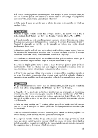 30
d) É vedado o duplo pagamento de indenização a título de ajuda de custo, a qualquer tempo, no
caso de o servidor passar a ter exercício na mesma sede de seu cônjuge ou companheiro,
também servidor, anteriormente agraciado com o benefício.
e) Cabe ajuda de custo ao servidor que se afastar do cargo, ou reassumi-lo, em virtude de
mandato eletivo.
QUESTÃO 109
Assinale a opção correta acerca dos serviços públicos, de acordo com a CF, a
jurisprudência dos tribunais superiores e a doutrina referente à Lei n.º 8.112/1990.
a) O auxílio-moradia não será concedido por prazo superior a oito anos dentro de cada período
de quinze anos e, nos casos de falecimento ou exoneração do servidor, de colocação de imóvel
funcional à disposição do servidor ou de aquisição de imóvel, esse auxílio deixará
imediatamente de ser pago.
b) Constituem exigências legais para a reversão por solicitação expressa do servidor: interesse
da administração, aposentadoria voluntária, nos cinco anos anteriores ao pedido de retorno,
estabilidade do servidor à época da aposentadoria, existência de cargo vago.
c) A readaptação, destinada apenas aos servidores efetivos, pode ser utilizada mesmo que a
limitação não tenha surgido durante o tempo de exercício do servidor no cargo.
d) A taxa de limpeza pública inclui-se entre as taxas de serviços públicos gerais prestados
indistintamente a todos os cidadãos, visto que atingem a comunidade considerada como um
todo, beneficiando número indeterminado ou indeterminável de pessoas.
e) O serviço de segurança pública inclui-se entre os serviços públicos específicos prestados a
um grupo determinado ou determinável de pessoas, sendo passível de utilização individual e
mensurável, o que possibilita sua divisão e permite a avaliação de seu uso efetivo ou potencial.
QUESTÃO 110
No que se refere ao servidor público e ao ato administrativo, assinale a opção correta de
acordo com a CF, a jurisprudência dos tribunais superiores e a doutrina.
a) Segundo o STJ, ressalvadas as hipóteses constitucionais de acumulação de proventos de
aposentadoria, não é mais possível, após o advento da Emenda Constitucional n.º 20/1998, a
cumulação de mais de uma aposentadoria à conta do regime próprio de previdência, salvo se o
ingresso do servidor no cargo em que obteve a segunda aposentação tenha ocorrido antes da
referida emenda.
b) Salvo nos casos previstos na CF, o salário mínimo não pode ser usado como indexador de
base de cálculo de vantagem de servidor público ou de empregado nem ser substituído por
decisão judicial.
c) O ato administrativo simples deriva da manifestação de vontade ou declaração jurídica de
apenas um órgão, sendo possível, portanto, apenas na forma singular.
d) A expressa previsão editalícia de que serão providas, além das vagas previstas no edital,
outras que vierem a existir durante o prazo de validade do certame não confere direito líquido e
certo à nomeação ao candidato aprovado fora das vagas originalmente determinadas, mas dentro
das surgidas no decurso do prazo de validade do concurso.
 