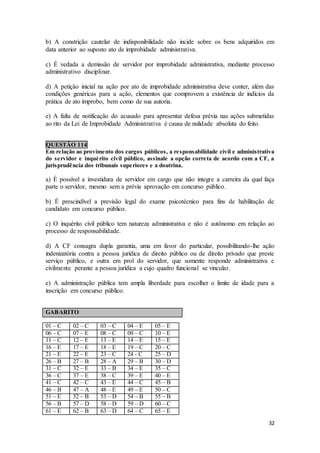 32
b) A constrição cautelar de indisponibilidade não incide sobre os bens adquiridos em
data anterior ao suposto ato de improbidade administrativa.
c) É vedada a demissão de servidor por improbidade administrativa, mediante processo
administrativo disciplinar.
d) A petição inicial na ação por ato de improbidade administrativa deve conter, além das
condições genéricas para a ação, elementos que comprovem a existência de indícios da
prática de ato ímprobo, bem como de sua autoria.
e) A falta de notificação do acusado para apresentar defesa prévia nas ações submetidas
ao rito da Lei de Improbidade Administrativa é causa de nulidade absoluta do feito.
QUESTÃO 114
Em relação ao provimento dos cargos públicos, a responsabilidade civil e administrativa
do servidor e inquérito civil público, assinale a opção correta de acordo com a CF, a
jurisprudência dos tribunais superiores e a doutrina.
a) É possível a investidura de servidor em cargo que não integre a carreira da qual faça
parte o servidor, mesmo sem a prévia aprovação em concurso público.
b) É prescindível a previsão legal do exame psicotécnico para fins de habilitação de
candidato em concurso público.
c) O inquérito civil público tem natureza administrativa e não é autônomo em relação ao
processo de responsabilidade.
d) A CF consagra dupla garantia, uma em favor do particular, possibilitando-lhe ação
indenizatória contra a pessoa jurídica de direito público ou de direito privado que preste
serviço público, e outra em prol do servidor, que somente responde administrativa e
civilmente perante a pessoa jurídica a cujo quadro funcional se vincular.
e) A administração pública tem ampla liberdade para escolher o limite de idade para a
inscrição em concurso público.
GABARITO
01 – C 02 – C 03 – C 04 – E 05 – E
06 – C 07 – E 08 – C 09 – C 10 – E
11 – C 12 – E 13 – E 14 – E 15 – E
16 – E 17 – E 18 – E 19 – C 20 – C
21 – E 22 – E 23 – C 24 - C 25 – D
26 – B 27 – B 28 – A 29 – B 30 – D
31 – C 32 – E 33 – B 34 – E 35 – C
36 – C 37 – E 38 – C 39 – E 40 – E
41 – C 42 – C 43 – E 44 – C 45 – B
46 – B 47 – A 48 – E 49 – E 50 – C
51 – E 52 – B 53 – D 54 – B 55 – B
56 – B 57 – D 58 – D 59 – D 60 – C
61 – E 62 – B 63 – D 64 – C 65 – E
 