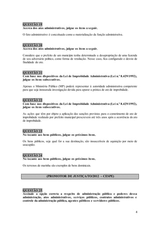 4
QUESTÃO 19
Acerca dos atos administrativos, julgue os itens a seguir.
O fato administrativo é conceituado como a materialização da função administrativa.
QUESTÃO 20
Acerca dos atos administrativos, julgue os itens a seguir.
Considere que o prefeito de um município tenha determinado a desapropriação de uma fazenda
de seu adversário político, como forma de retaliação. Nesse caso, fica configurado o desvio de
finalidade do ato.
QUESTÃO 21
Com base nos dispositivos da Lei de Improbidade Administrativa (Lei n.º 8.429/1992),
julgue os itens subsecutivos.
Apenas o Ministério Público (MP) poderá representar à autoridade administrativa competente
para que seja instaurada investigação devida para apurar a prática de ato de improbidade.
QUESTÃO 22
Com base nos dispositivos da Lei de Improbidade Administrativa (Lei n.º 8.429/1992),
julgue os itens subsecutivos.
As ações que têm por objeto a aplicação das sanções previstas para o cometimento de ato de
improbidade realizado por prefeito municipal prescrevem até três anos após a ocorrência do ato
de improbidade.
QUESTÃO 23
No tocante aos bens públicos, julgue os próximos itens.
Os bens públicos, seja qual for a sua destinação, são insuscetíveis de aquisição por meio de
usucapião.
QUESTÃO 24
No tocante aos bens públicos, julgue os próximos itens.
Os terrenos de marinha são exemplos de bens dominicais.
(PROMOTOR DE JUSTIÇA/TO/2012 – CESPE)
QUESTÃO 25
Assinale a opção correta a respeito de administração pública e poderes dessa
administração, atos administrativos, serviços públicos, contratos administrativos e
controle da administração pública, agentes públicos e servidores públicos.
 