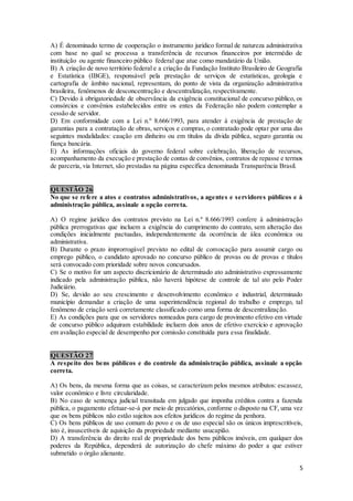 5
A) É denominado termo de cooperação o instrumento jurídico formal de natureza administrativa
com base no qual se processa a transferência de recursos financeiros por intermédio de
instituição ou agente financeiro público federal que atue como mandatário da União.
B) A criação de novo território federal e a criação da Fundação Instituto Brasileiro de Geografia
e Estatística (IBGE), responsável pela prestação de serviços de estatísticas, geologia e
cartografia de âmbito nacional, representam, do ponto de vista da organização administrativa
brasileira, fenômenos de desconcentração e descentralização, respectivamente.
C) Devido à obrigatoriedade de observância da exigência constitucional de concurso público, os
consórcios e convênios estabelecidos entre os entes da Federação não podem contemplar a
cessão de servidor.
D) Em conformidade com a Lei n.º 8.666/1993, para atender à exigência de prestação de
garantias para a contratação de obras, serviços e compras, o contratado pode optar por uma das
seguintes modalidades: caução em dinheiro ou em títulos da dívida pública, seguro garantia ou
fiança bancária.
E) As informações oficiais do governo federal sobre celebração, liberação de recursos,
acompanhamento da execução e prestação de contas de convênios, contratos de repasse e termos
de parceria, via Internet, são prestadas na página específica denominada Transparência Brasil.
QUESTÃO 26
No que se refere a atos e contratos administrativos, a agentes e servidores públicos e à
administração pública, assinale a opção correta.
A) O regime jurídico dos contratos previsto na Lei n.º 8.666/1993 confere à administração
pública prerrogativas que incluem a exigência do cumprimento do contrato, sem alteração das
condições inicialmente pactuadas, independentemente da ocorrência de álea econômica ou
administrativa.
B) Durante o prazo improrrogável previsto no edital de convocação para assumir cargo ou
emprego público, o candidato aprovado no concurso público de provas ou de provas e títulos
será convocado com prioridade sobre novos concursados.
C) Se o motivo for um aspecto discricionário de determinado ato administrativo expressamente
indicado pela administração pública, não haverá hipótese de controle de tal ato pelo Poder
Judiciário.
D) Se, devido ao seu crescimento e desenvolvimento econômico e industrial, determinado
município demandar a criação de uma superintendência regional do trabalho e emprego, tal
fenômeno de criação será corretamente classificado como uma forma de descentralização.
E) As condições para que os servidores nomeados para cargo de provimento efetivo em virtude
de concurso público adquiram estabilidade incluem dois anos de efetivo exercício e aprovação
em avaliação especial de desempenho por comissão constituída para essa finalidade.
QUESTÃO 27
A respeito dos bens públicos e do controle da administração pública, assinale a opção
correta.
A) Os bens, da mesma forma que as coisas, se caracterizam pelos mesmos atributos: escassez,
valor econômico e livre circularidade.
B) No caso de sentença judicial transitada em julgado que imponha créditos contra a fazenda
pública, o pagamento efetuar-se-á por meio de precatórios, conforme o disposto na CF, uma vez
que os bens públicos não estão sujeitos aos efeitos jurídicos do regime da penhora.
C) Os bens públicos de uso comum do povo e os de uso especial são os únicos imprescritíveis,
isto é, insuscetíveis de aquisição da propriedade mediante usucapião.
D) A transferência do direito real de propriedade dos bens públicos imóveis, em qualquer dos
poderes da República, dependerá de autorização do chefe máximo do poder a que estiver
submetido o órgão alienante.
 