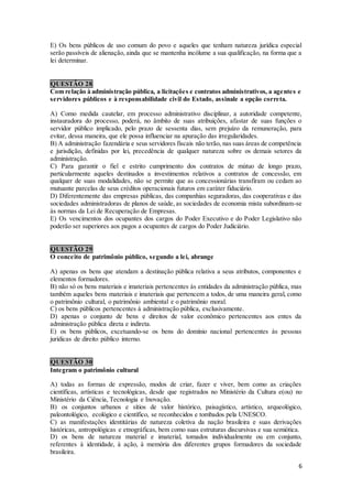 6
E) Os bens públicos de uso comum do povo e aqueles que tenham natureza jurídica especial
serão passíveis de alienação, ainda que se mantenha incólume a sua qualificação, na forma que a
lei determinar.
QUESTÃO 28
Com relação à administração pública, a licitações e contratos administrativos, a agentes e
servidores públicos e à responsabilidade civil do Estado, assinale a opção correta.
A) Como medida cautelar, em processo administrativo disciplinar, a autoridade competente,
instauradora do processo, poderá, no âmbito de suas atribuições, afastar de suas funções o
servidor público implicado, pelo prazo de sessenta dias, sem prejuízo da remuneração, para
evitar, dessa maneira, que ele possa influenciar na apuração das irregularidades.
B) A administração fazendária e seus servidores fiscais não terão, nas suas áreas de competência
e jurisdição, definidas por lei, precedência de qualquer natureza sobre os demais setores da
administração.
C) Para garantir o fiel e estrito cumprimento dos contratos de mútuo de longo prazo,
particularmente aqueles destinados a investimentos relativos a contratos de concessão, em
qualquer de suas modalidades, não se permite que as concessionárias transfiram ou cedam ao
mutuante parcelas de seus créditos operacionais futuros em caráter fiduciário.
D) Diferentemente das empresas públicas, das companhias seguradoras, das cooperativas e das
sociedades administradoras de planos de saúde, as sociedades de economia mista subordinam-se
às normas da Lei de Recuperação de Empresas.
E) Os vencimentos dos ocupantes dos cargos do Poder Executivo e do Poder Legislativo não
poderão ser superiores aos pagos a ocupantes de cargos do Poder Judiciário.
QUESTÃO 29
O conceito de patrimônio público, segundo a lei, abrange
A) apenas os bens que atendam a destinação pública relativa a seus atributos, componentes e
elementos formadores.
B) não só os bens materiais e imateriais pertencentes às entidades da administração pública, mas
também aqueles bens materiais e imateriais que pertencem a todos, de uma maneira geral, como
o patrimônio cultural, o patrimônio ambiental e o patrimônio moral.
C) os bens públicos pertencentes à administração pública, exclusivamente.
D) apenas o conjunto de bens e direitos de valor econômico pertencentes aos entes da
administração pública direta e indireta.
E) os bens públicos, excetuando-se os bens do domínio nacional pertencentes às pessoas
jurídicas de direito público interno.
QUESTÃO 30
Integram o patrimônio cultural
A) todas as formas de expressão, modos de criar, fazer e viver, bem como as criações
científicas, artísticas e tecnológicas, desde que registrados no Ministério da Cultura e(ou) no
Ministério da Ciência, Tecnologia e Inovação.
B) os conjuntos urbanos e sítios de valor histórico, paisagístico, artístico, arqueológico,
paleontológico, ecológico e científico, se reconhecidos e tombados pela UNESCO.
C) as manifestações identitárias de natureza coletiva da nação brasileira e suas derivações
históricas, antropológicas e etnográficas, bem como suas estruturas discursivas e sua semiótica.
D) os bens de natureza material e imaterial, tomados individualmente ou em conjunto,
referentes à identidade, à ação, à memória dos diferentes grupos formadores da sociedade
brasileira.
 
