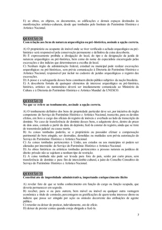 7
E) as obras, os objetos, os documentos, as edificações e demais espaços destinados às
manifestações artístico-culturais, desde que tombados pelo Instituto do Patrimônio Histórico e
Artístico Nacional.
QUESTÃO 31
Com relação aos bens de natureza arqueológica ou pré-histórica, assinale a opção correta.
A) O proprietário ou ocupante do imóvel onde se tiver verificado o achado arqueológico ou pré-
histórico será responsável pela conservação permanente e definitiva da coisa descoberta.
B) É expressamente proibida a divulgação do local, do tipo e da designação da jazida de
natureza arqueológica ou pré-histórica, bem como do nome do especialista encarregado pelas
escavações e dos indícios que determinaram a escolha do local.
C) Nenhum órgão da administração federal, estadual ou municipal pode realizar escavações
arqueológicas ou pré-históricas, sem prévia comunicação à Diretoria do Patrimônio Histórico e
Artístico Nacional, responsável por incluir no cadastro de jazidas arqueológicas o registro das
escavações.
D) A posse e a salvaguarda desses bens constituem direito público subjetivo da nação brasileira.
E) A descoberta fortuita de quaisquer elementos de interesse arqueológico ou pré-histórico,
histórico, artístico ou numismático deverá ser imediatamente comunicada ao Ministério da
Cultura e à Diretoria do Patrimônio Histórico e Artístico Mundial da UNESCO.
QUESTÃO 32
No que se refere ao tombamento, assinale a opção correta.
A) O tombamento definitivo dos bens de propriedade particular deve ser, por iniciativa do órgão
competente do Serviço do Patrimônio Histórico e Artístico Nacional, transcrito, para os devidos
efeitos, em livro a cargo dos oficiais do registro de imóveis e averbado ao lado da transcrição do
domínio. No caso de transferência de domínio desses bens, o adquirente deve, dentro do prazo
de dois anos, contado a partir da data do depósito, fazê-la constar do registro, ainda que se trate
de transmissão judicial ou causa mortis.
B) As coisas tombadas poderão, se o proprietário ou possuidor efetuar a compensação
patrimonial do bem atingido, ser destruídas, demolidas ou mutiladas sem prévia autorização do
Serviço do Patrimônio Histórico e Artístico Nacional.
C) As coisas tombadas pertencentes à União, aos estados ou aos municípios só podem ser
alienadas por intermédio do Serviço do Patrimônio Histórico e Artístico Nacional.
D) As obras históricas ou artísticas tombadas pertencentes a pessoas naturais ou jurídicas de
direito privado não se sujeitam a nenhum tipo de restrição.
E) A coisa tombada não pode ser levada para fora do país, senão por curto prazo, sem
transferência de domínio e para fim de intercâmbio cultural, a juízo do Conselho Consultivo do
Serviço do Patrimônio Histórico e Artístico Nacional.
QUESTÃO 33
Constitui ato de improbidade administrativa, importando enriquecimento ilícito
A) revelar fato de que se tenha conhecimento em função do cargo ou função ocupada, que
deveria permanecer em segredo.
B) receber, para si ou para outrem, bem móvel ou imóvel ou qualquer outra vantagem
econômica a título de comissão, percentagem ou gratificações de quem tenha interesse direto ou
indireto que possa ser atingido por ação ou omissão decorrente das atribuições de agente
público.
C) retardar ou deixar de praticar, indevidamente, ato de ofício.
D) deixar de prestar contas quando esteja obrigado a fazê-lo.
 