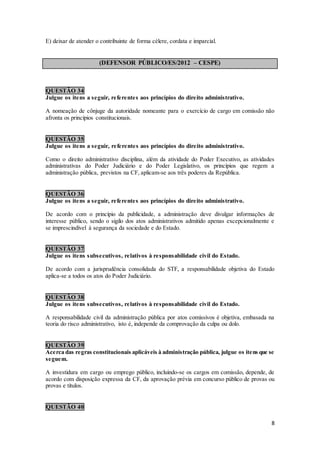 8
E) deixar de atender o contribuinte de forma célere, cordata e imparcial.
(DEFENSOR PÚBLICO/ES/2012 – CESPE)
QUESTÃO 34
Julgue os itens a seguir, referentes aos princípios do direito administrativo.
A nomeação de cônjuge da autoridade nomeante para o exercício de cargo em comissão não
afronta os princípios constitucionais.
QUESTÃO 35
Julgue os itens a seguir, referentes aos princípios do direito administrativo.
Como o direito administrativo disciplina, além da atividade do Poder Executivo, as atividades
administrativas do Poder Judiciário e do Poder Legislativo, os princípios que regem a
administração pública, previstos na CF, aplicam-se aos três poderes da República.
QUESTÃO 36
Julgue os itens a seguir, referentes aos princípios do direito administrativo.
De acordo com o princípio da publicidade, a administração deve divulgar informações de
interesse público, sendo o sigilo dos atos administrativos admitido apenas excepcionalmente e
se imprescindível à segurança da sociedade e do Estado.
QUESTÃO 37
Julgue os itens subsecutivos, relativos à responsabilidade civil do Estado.
De acordo com a jurisprudência consolidada do STF, a responsabilidade objetiva do Estado
aplica-se a todos os atos do Poder Judiciário.
QUESTÃO 38
Julgue os itens subsecutivos, relativos à responsabilidade civil do Estado.
A responsabilidade civil da administração pública por atos comissivos é objetiva, embasada na
teoria do risco administrativo, isto é, independe da comprovação da culpa ou dolo.
QUESTÃO 39
Acerca das regras constitucionais aplicáveis à administração pública, julgue os itens que se
seguem.
A investidura em cargo ou emprego público, incluindo-se os cargos em comissão, depende, de
acordo com disposição expressa da CF, da aprovação prévia em concurso público de provas ou
provas e títulos.
QUESTÃO 40
 