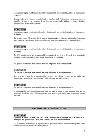 9
Acerca das regras constitucionais aplicáveis à administração pública, julgue os itens que se
seguem.
Em decorrência de expressa vedação legal, os membros da DP não podem ser remunerados por
subsídio, já que o recebimento desse tipo de remuneração violaria o regime jurídico-
administrativo aplicável à instituição.
QUESTÃO 41
Acerca das regras constitucionais aplicáveis à administração pública, julgue os itens que se
seguem.
De acordo com a CF, as parcelas de caráter indenizatório previstas em lei não são computadas
para efeito de cumprimento do teto constitucional da remuneração dos servidores públicos.
QUESTÃO 42
Acerca das regras constitucionais aplicáveis à administração pública, julgue os itens que se
seguem.
Na CF, asseguram-se ao servidor público o direito de greve e o direito à livre associação
sindical; este é autoaplicável, mas aquele depende de lei específica.
No que se refere aos atos administrativos, julgue os itens subsequentes.
QUESTÃO 43
No que se refere aos atos administrativos, julgue os itens subsequentes.
Por meio da revogação, a administração extingue, com efeitos ex tunc, um ato válido, por
motivos de conveniência e oportunidade, ainda que esse ato seja vinculado.
QUESTÃO 44
No que se refere aos atos administrativos, julgue os itens subse quentes.
A convalidação, ato administrativo por meio do qual se supre o vício existente em um ato
eivado de ilegalidade, tem efeitos retroativos, mas o ato originário não pode ter causado lesão a
terceiros.
(DEFENSOR PÚBLICO/SE/2012 – CESPE)
QUESTÃO 45
Assinale a opção correta com referência à administração pública direta e indireta de
qualquer dos poderes da União, dos estados, do DF e dos municípios.
A) É permitida a vinculação ou equiparação de quaisquer espécies remuneratórias para o efeito
de remuneração de pessoal do serviço público.
 