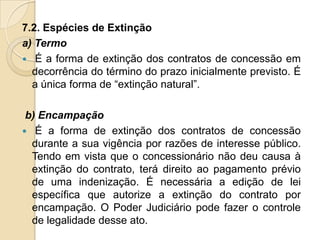 7.2. Espécies de Extinção
a) Termo
 É a forma de extinção dos contratos de concessão em
  decorrência do término do prazo inicialmente previsto. É
  a única forma de “extinção natural”.

 b) Encampação
 É a forma de extinção dos contratos de concessão
  durante a sua vigência por razões de interesse público.
  Tendo em vista que o concessionário não deu causa à
  extinção do contrato, terá direito ao pagamento prévio
  de uma indenização. É necessária a edição de lei
  específica que autorize a extinção do contrato por
  encampação. O Poder Judiciário pode fazer o controle
  de legalidade desse ato.
 