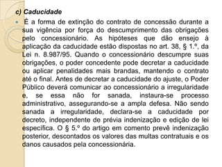 c) Caducidade
 É a forma de extinção do contrato de concessão durante a
  sua vigência por força do descumprimento das obrigações
  pelo concessionário. As hipóteses que dão ensejo à
  aplicação da caducidade estão dispostas no art. 38, § 1.º, da
  Lei n. 8.987/95. Quando o concessionário descumpre suas
  obrigações, o poder concedente pode decretar a caducidade
  ou aplicar penalidades mais brandas, mantendo o contrato
  até o final. Antes de decretar a caducidade do ajuste, o Poder
  Público deverá comunicar ao concessionário a irregularidade
  e, se essa não for sanada, instaura-se processo
  administrativo, assegurando-se a ampla defesa. Não sendo
  sanada a irregularidade, declara-se a caducidade por
  decreto, independente de prévia indenização e edição de lei
  específica. O § 5.º do artigo em comento prevê indenização
  posterior, descontados os valores das multas contratuais e os
  danos causados pela concessionária.
 