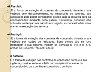d) Rescisão
 É a forma de extinção do contrato de concessão durante a sua
   vigência pelo descumprimento, ou inexecução do contrato, das
   obrigações pelo poder concedente. Nesse caso a iniciativa será da
   concessionária mediante ação judicial. Entretanto, enquanto não
   sobrevier sentença com trânsito em julgado, a concessionária deve
   manter a execução dos serviços.

e) Anulação
 É a forma de extinção dos contratos de concessão durante a sua
   vigência por razões de nulidades. Seus efeitos são ex tunc
   (retroagem a sua origem). Incidem as Súmulas n. 346 e n. 473,
   ambas do Supremo Tribunal Federal.

   f) Falência
   É a forma de extinção dos contratos de concessão durante a sua
    vigência, considerando-se a falta de condições financeiras do
    concessionário para continuar cumprindo o contrato.
 