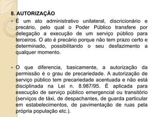 8. AUTORIZAÇÃO
 É um ato administrativo unilateral, discricionário e
  precário, pelo qual o Poder Público transfere por
  delegação a execução de um serviço público para
  terceiros. O ato é precário porque não tem prazo certo e
  determinado, possibilitando o seu desfazimento a
  qualquer momento.

   O que diferencia, basicamente, a autorização da
    permissão é o grau de precariedade. A autorização de
    serviço público tem precariedade acentuada e não está
    disciplinada na Lei n. 8.987/95. É aplicada para
    execução de serviço público emergencial ou transitório
    (serviços de táxi, de despachantes, de guarda particular
    em estabelecimentos, de pavimentação de ruas pela
    própria população etc.).
 