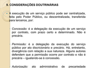 9. CONSIDERAÇÕES DOUTRINÁRIAS

   A execução de um serviço público pode ser centralizada,
    feita pelo Poder Público, ou descentralizada, transferida
    para terceiros, por:

    ◦ Concessão: é a delegação da execução de um serviço
      por contrato, com prazo certo e determinado. Não é
      precária.

    ◦ Permissão: é a delegação da execução do serviço
      público por ato discricionário e precário. Há, entretanto,
      divergência com relação a sua natureza. Alguns autores
      defendem que a permissão ocorre por contrato e não é
      precária – igualando-se à concessão.

    ◦ Autorização:   ato   administrativo    de   precariedade
 