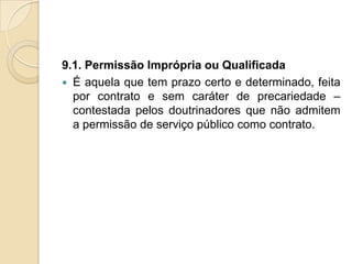 9.1. Permissão Imprópria ou Qualificada
 É aquela que tem prazo certo e determinado, feita
  por contrato e sem caráter de precariedade –
  contestada pelos doutrinadores que não admitem
  a permissão de serviço público como contrato.
 