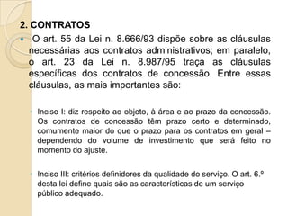 2. CONTRATOS
 O art. 55 da Lei n. 8.666/93 dispõe sobre as cláusulas
  necessárias aos contratos administrativos; em paralelo,
  o art. 23 da Lei n. 8.987/95 traça as cláusulas
  específicas dos contratos de concessão. Entre essas
  cláusulas, as mais importantes são:

  ◦ Inciso I: diz respeito ao objeto, à área e ao prazo da concessão.
    Os contratos de concessão têm prazo certo e determinado,
    comumente maior do que o prazo para os contratos em geral –
    dependendo do volume de investimento que será feito no
    momento do ajuste.

  ◦ Inciso III: critérios definidores da qualidade do serviço. O art. 6.º
    desta lei define quais são as características de um serviço
    público adequado.
 