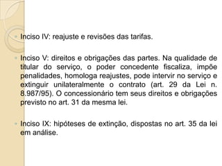 ◦ Inciso IV: reajuste e revisões das tarifas.

◦ Inciso V: direitos e obrigações das partes. Na qualidade de
  titular do serviço, o poder concedente fiscaliza, impõe
  penalidades, homologa reajustes, pode intervir no serviço e
  extinguir unilateralmente o contrato (art. 29 da Lei n.
  8.987/95). O concessionário tem seus direitos e obrigações
  previsto no art. 31 da mesma lei.

◦ Inciso IX: hipóteses de extinção, dispostas no art. 35 da lei
  em análise.
 