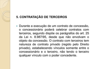 5. CONTRATAÇÃO DE TERCEIROS

   Durante a execução de um contrato de concessão,
    o concessionário poderá celebrar contratos com
    terceiros, segundo dispõe os parágrafos do art. 25
    da Lei n. 8.987/95, desde que não envolvam o
    objeto da concessão. O contrato com terceiros tem
    natureza de contrato privado (regido pelo Direito
    privado), estabelecendo vínculos somente entre o
    concessionário e o terceiro, não tendo o terceiro
    qualquer vínculo com o poder concedente.
 