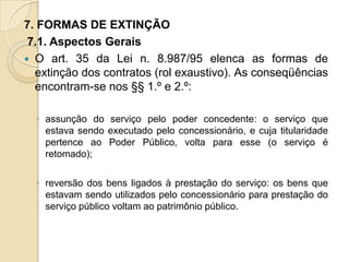 7. FORMAS DE EXTINÇÃO
 7.1. Aspectos Gerais
 O art. 35 da Lei n. 8.987/95 elenca as formas de
  extinção dos contratos (rol exaustivo). As conseqüências
  encontram-se nos §§ 1.º e 2.º:

  ◦ assunção do serviço pelo poder concedente: o serviço que
    estava sendo executado pelo concessionário, e cuja titularidade
    pertence ao Poder Público, volta para esse (o serviço é
    retomado);

  ◦ reversão dos bens ligados à prestação do serviço: os bens que
    estavam sendo utilizados pelo concessionário para prestação do
    serviço público voltam ao patrimônio público.
 