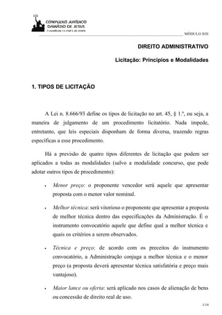 ___________________________________________________________________________ MÓDULO XIII


                                                     DIREITO ADMINISTRATIVO

                                          Licitação: Princípios e Modalidades



1. TIPOS DE LICITAÇÃO



     A Lei n. 8.666/93 define os tipos de licitação no art. 45, § 1.º, ou seja, a
maneira de julgamento de um procedimento licitatório. Nada impede,
entretanto, que leis especiais disponham de forma diversa, trazendo regras
específicas a esse procedimento.

     Há a previsão de quatro tipos diferentes de licitação que podem ser
aplicados a todas as modalidades (salvo a modalidade concurso, que pode
adotar outros tipos de procedimento):

     •   Menor preço: o proponente vencedor será aquele que apresentar
         proposta com o menor valor nominal.

     •   Melhor técnica: será vitorioso o proponente que apresentar a proposta
         de melhor técnica dentro das especificações da Administração. É o
         instrumento convocatório aquele que define qual a melhor técnica e
         quais os critérios a serem observados.

     •   Técnica e preço: de acordo com os preceitos do instrumento
         convocatório, a Administração conjuga a melhor técnica e o menor
         preço (a proposta deverá apresentar técnica satisfatória e preço mais
         vantajoso).

     •   Maior lance ou oferta: será aplicado nos casos de alienação de bens
         ou concessão de direito real de uso.
                                                                                      1/14
 