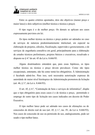 ___________________________________________________________________________ MÓDULO XIII


      Entre os quatro critérios apontados, dois são objetivos (menor preço e
maior lance) e dois subjetivos (melhor técnica e técnica e preço).

      O tipo regra é o de melhor preço. Os demais se aplicam aos casos
expressamente previstos em lei.

      Os tipos melhor técnica ou técnica e preço podem ser adotados no caso
de serviços de natureza predominantemente intelectual, em especial na
elaboração de projetos, cálculos, fiscalização, supervisão e gerenciamento, e de
serviços de engenharia consultiva em geral, principalmente para a elaboração
de estudos técnicos preliminares, projetos básicos e executivos, ressalvado o
disposto no § 4.º do art. 45 da Lei n. 8.666/93.

      Alguns doutrinadores entendem que, para essas hipóteses, os tipos
melhor técnica ou técnica e preço devem prevalecer. Como são tipos
excepcionais, entretanto, não há como torná-los obrigatórios. À Administração
é facultado adotá-los. Para isso, será necessária autorização expressa da
autoridade de maior nível hierárquico da Administração promotora da licitação
(art. 46, § 3.º, da Lei n. 8.666/93).

      O art. 45, § 4.º, “Contratação de bens e serviços de informática”, dispõe
que o tipo obrigatório para esses casos é o de técnica e preço, permitindo o
emprego de outro tipo de licitação nos casos indicados em decreto do Poder
Executivo.

      O tipo melhor lance pode ser adotado nos casos de alienações ou de
concessões de direito real de uso (art. 45, § 1.º, inc. IV, da Lei n. 8.666/93).
Nos casos de concessão de uso ou permissão de uso, analogicamente, pode ser
usado o tipo melhor lance.




                                                                                      2/14
 