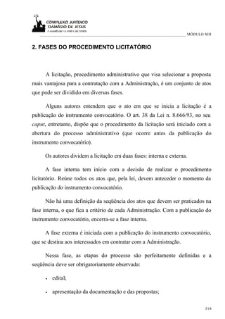 ___________________________________________________________________________ MÓDULO XIII


2. FASES DO PROCEDIMENTO LICITATÓRIO



      A licitação, procedimento administrativo que visa selecionar a proposta
mais vantajosa para a contratação com a Administração, é um conjunto de atos
que pode ser dividido em diversas fases.

      Alguns autores entendem que o ato em que se inicia a licitação é a
publicação do instrumento convocatório. O art. 38 da Lei n. 8.666/93, no seu
caput, entretanto, dispõe que o procedimento da licitação será iniciado com a
abertura do processo administrativo (que ocorre antes da publicação do
instrumento convocatório).

     Os autores dividem a licitação em duas fases: interna e externa.

     A fase interna tem início com a decisão de realizar o procedimento
licitatório. Reúne todos os atos que, pela lei, devem anteceder o momento da
publicação do instrumento convocatório.

     Não há uma definição da seqüência dos atos que devem ser praticados na
fase interna, o que fica a critério de cada Administração. Com a publicação do
instrumento convocatório, encerra-se a fase interna.

     A fase externa é iniciada com a publicação do instrumento convocatório,
que se destina aos interessados em contratar com a Administração.

     Nessa fase, as etapas do processo são perfeitamente definidas e a
seqüência deve ser obrigatoriamente observada:

      •   edital;

      •   apresentação da documentação e das propostas;

                                                                                      3/14
 