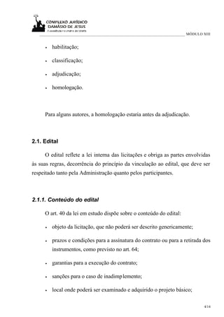 ___________________________________________________________________________ MÓDULO XIII


      •   habilitação;

      •   classificação;

      •   adjudicação;

      •   homologação.



     Para alguns autores, a homologação estaria antes da adjudicação.



2.1. Edital

     O edital reflete a lei interna das licitações e obriga as partes envolvidas
às suas regras, decorrência do princípio da vinculação ao edital, que deve ser
respeitado tanto pela Administração quanto pelos participantes.



2.1.1. Conteúdo do edital

     O art. 40 da lei em estudo dispõe sobre o conteúdo do edital:

      •   objeto da licitação, que não poderá ser descrito genericamente;

      •   prazos e condições para a assinatura do contrato ou para a retirada dos
          instrumentos, como previsto no art. 64;

      •   garantias para a execução do contrato;

      •   sanções para o caso de inadimplemento;

      •   local onde poderá ser examinado e adquirido o projeto básico;

                                                                                      4/14
 