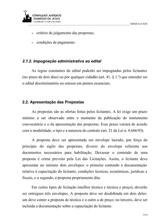 ___________________________________________________________________________ MÓDULO XIII


      •   critério de julgamento das propostas;

      •   condições de pagamento.



2.1.2. Impugnação administrativa ao edital

      As regras constantes do edital poderão ser impugnadas pelos licitantes
(no prazo de dois dias) ou por qualquer cidadão (art. 41, § 1.º) que entender ser
o edital discriminatório ou omisso em pontos essenciais.



2.2. Apresentação das Propostas

      As propostas são as ofertas feitas pelos licitantes. A lei exige um prazo
mínimo a ser observado entre o momento da publicação do instrumento
convocatório e o da apresentação das propostas. Esse prazo variará de acordo
com a modalidade, o tipo e a natureza do contrato (art. 21 da Lei n. 8.666/93).

      A proposta deve ser apresentada em envelope lacrado, por força do
princípio do sigilo das propostas, diverso do envelope referente aos
documentos necessários para habilitação. Devassar o conteúdo de uma
proposta é crime previsto pela Lei das Licitações. Assim, o licitante deve
apresentar no mínimo dois envelopes: o primeiro contendo a documentação
relativa à capacitação do licitante, condições técnicas, econômicas, jurídicas e
fiscais, e o segundo, a proposta propriamente dita.

      Em certos tipos de licitação (melhor técnica e técnica e preço), deverão
ser entregues três envelopes. A proposta deve ser desdobrada em dois deles:
um deve conter a proposta de técnica e o outro a de preço; no terceiro, deve ser
incluída a documentação sobre a capacitação do licitante.

                                                                                      5/14
 