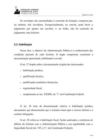 ___________________________________________________________________________ MÓDULO XIII


      Os envelopes são encaminhados à comissão de licitação, composta por,
no mínimo, três servidores. Excepcionalmente, no convite, pode haver o
julgamento por apenas um servidor, e, no leilão, não há comissão de
julgamento, mas leiloeiro.



2.3. Habilitação

      Nessa fase, o objetivo da Administração Pública é o conhecimento das
condições pessoais de cada licitante. O órgão competente examinará a
documentação apresentada, habilitando-a ou não.

      O art. 27 dispõe sobre a documentação exigida dos interessados:

      •   habilitação jurídica;

      •   qualificação técnica;

      •   qualificação econômico-financeira;

      •   regularidade fiscal;

      •   cumprimento ao inc. XXXIII, art. 7.º, da Constituição Federal.



      O art. 28 trata da documentação relativa à habilitação jurídica,
documentos que demonstrarão que o licitante estará apto a exercer direitos e a
contrair obrigações.

      O art. 29 refere-se à habilitação fiscal. Serão analisadas a existência de
débitos do licitante com a Administração Pública e sua regularidade com a
Seguridade Social (art. 195, § 3.º, da Constituição Federal).

                                                                                      6/14
 