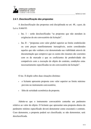 ___________________________________________________________________________ MÓDULO XIII


2.4.1. Desclassificação das propostas

     A desclassificação das propostas está disciplinada no art. 48, caput, da
Lei n. 8.666/93:

      •   Inc. I – serão desclassificadas “as propostas que não atendam às
          exigências do ato convocatório da licitação”.

      •   Inc. II – “propostas com valor global superior ao limite estabelecido
          ou com preços manifestamente inexeqüíveis, assim considerados
          aqueles que não venham a ter demonstrada sua viabilidade através de
          documentação que comprove que os custos dos insumos são coerentes
          com os de mercado e que os coeficientes de produtividade são
          compatíveis com a execução do objeto do contrato, condições estas
          necessariamente especificadas no ato convocatório da licitação”.



      O inc. II dispõe sobre duas situações distintas:

     •    o licitante apresenta proposta com valor superior ao limite máximo
          previsto no instrumento convocatório;

     •    falta de seriedade econômica da proposta.



      Admite-se que o instrumento convocatório contenha um parâmetro
relativo ao valor do objeto. O licitante que apresentar uma proposta abaixo do
parâmetro mínimo especificado deverá demonstrar como executará o contrato.
Caso demonstre, a proposta poderá ser classificada; se não demonstrar, será
desclassificada.


                                                                                      8/14
 