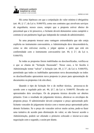 ___________________________________________________________________________ MÓDULO XIII


     Há certas hipóteses em que a estipulação do valor mínimo é obrigatória
(art. 48, § 1.º, da Lei n. 8.666/93), como nos contratos que envolvem serviços
de engenharia; nesses casos, sempre que a proposta estiver abaixo do
percentual que a lei prescreve, o licitante deverá demonstrar como cumprirá o
contrato (é um parâmetro legal que independe da vontade do administrador).

     Se uma proposta trouxer uma vantagem extraordinária que não esteja
explícita no instrumento convocatório, a Administração deve desconsiderá-la,
como se não estivesse escrita, e julgar apenas a parte que está em
conformidade com o instrumento convocatório (art. 44, § 2.º, da Lei n.
8.666/93).

     Se todas as propostas forem inabilitadas ou desclassificadas, verifica-se
o que se chama de “licitação fracassada”. Nesse caso, a lei faculta à
Administração tentar “salvar” a licitação (art. 48, § 3.º, da Lei n. 8.666/93),
permitindo que todos os inabilitados apresentem nova documentação ou todos
os desclassificados apresentem nova proposta (o prazo para apresentação de
documentos ou propostas é de oito dias).

     Quando o tipo de licitação for o de melhor técnica, processa-se de
acordo com o regulado pelo art. 46, §1.º, da Lei n. 8.666/93. Deverão ser
apresentados dois envelopes. Os da proposta técnica deverão ser abertos
primeiro. Com o resultado do julgamento técnico, abrem-se os envelopes da
proposta preço. O administrador deverá comparar o preço apresentado pelo
licitante vencedor do julgamento técnico com o menor preço apresentado pelos
demais licitantes. Se o preço do vencedor estiver muito acima, pode-se fazer
uma tentativa de acordo para diminuição do valor; se não houver acordo a
Administração, poderá ser afastado o primeiro colocado e iniciar-se-á uma
negociação com o segundo, e assim por diante.


                                                                                      9/14
 