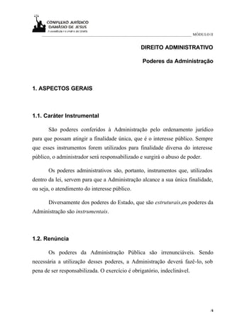 ____________________________________________________________________________ MÓDULO II


                                                     DIREITO ADMINISTRATIVO

                                                      Poderes da Administração



1. ASPECTOS GERAIS



1.1. Caráter Instrumental

       São poderes conferidos à Administração pelo ordenamento jurídico
para que possam atingir a finalidade única, que é o interesse público. Sempre
que esses instrumentos forem utilizados para finalidade diversa do interesse
público, o administrador será responsabilizado e surgirá o abuso de poder.

       Os poderes administrativos são, portanto, instrumentos que, utilizados
dentro da lei, servem para que a Administração alcance a sua única finalidade,
ou seja, o atendimento do interesse público.

       Diversamente dos poderes do Estado, que são estruturais,os poderes da
Administração são instrumentais.



1.2. Renúncia

       Os poderes da Administração Pública são irrenunciáveis. Sendo
necessária a utilização desses poderes, a Administração deverá fazê-lo, sob
pena de ser responsabilizada. O exercício é obrigatório, indeclinável.




                                                                                        /6
                                                                                         1
 