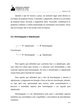 ___________________________________________________________________________ MÓDULO XIII


      Quando o tipo for técnica e preço, em primeiro lugar serão abertos os
envelopes da proposta técnica. Concluído o julgamento, abrem-se os envelopes
da proposta preço, havendo o julgamento deste. Encerrado, combinam-se as
propostas conforme o critério determinado no instrumento convocatório. Nesse
tipo de licitação, não se faz acordo como no anterior.



2.5. Homologação e Adjudicação



                     Adjudicação               Homologação

Classificação

                     Homologação                Adjudicação



      Para aqueles que defendem que a próxima fase é a adjudicação, após
esta, abrir-se-á prazo para recurso, e o processo será encaminhado a uma
comissão superior para homologação. No caso, a classificação e a adjudicação
seriam feitos pela Comissão de Licitação.

      Para aqueles que defendem que a fase de homologação é anterior à
adjudicação, o julgamento da licitação é feito na fase de classificação, abrindo-
se, logo após esta, oportunidade para recurso, então encaminhando-se o
processo à autoridade superior para homologação e em seguida para
adjudicação.

      Homologação é o ato administrativo pelo qual a autoridade superior
manifesta sua concordância com a legalidade e conveniência do procedimento
licitatório.
                                                                                       10/14
 