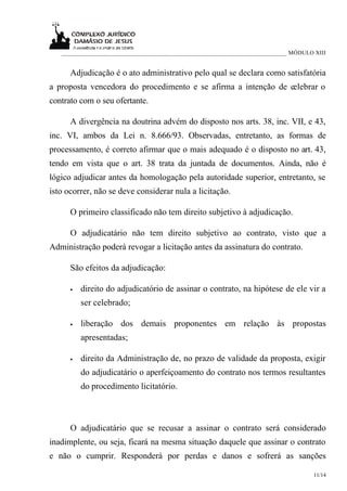 ___________________________________________________________________________ MÓDULO XIII


      Adjudicação é o ato administrativo pelo qual se declara como satisfatória
a proposta vencedora do procedimento e se afirma a intenção de celebrar o
contrato com o seu ofertante.

      A divergência na doutrina advém do disposto nos arts. 38, inc. VII, e 43,
inc. VI, ambos da Lei n. 8.666/93. Observadas, entretanto, as formas de
processamento, é correto afirmar que o mais adequado é o disposto no art. 43,
tendo em vista que o art. 38 trata da juntada de documentos. Ainda, não é
lógico adjudicar antes da homologação pela autoridade superior, entretanto, se
isto ocorrer, não se deve considerar nula a licitação.

      O primeiro classificado não tem direito subjetivo à adjudicação.

      O adjudicatário não tem direito subjetivo ao contrato, visto que a
Administração poderá revogar a licitação antes da assinatura do contrato.

      São efeitos da adjudicação:

      •   direito do adjudicatório de assinar o contrato, na hipótese de ele vir a
          ser celebrado;

      •   liberação dos demais proponentes em relação às propostas
          apresentadas;

      •   direito da Administração de, no prazo de validade da proposta, exigir
          do adjudicatário o aperfeiçoamento do contrato nos termos resultantes
          do procedimento licitatório.



      O adjudicatário que se recusar a assinar o contrato será considerado
inadimplente, ou seja, ficará na mesma situação daquele que assinar o contrato
e não o cumprir. Responderá por perdas e danos e sofrerá as sanções

                                                                                      11/14
 